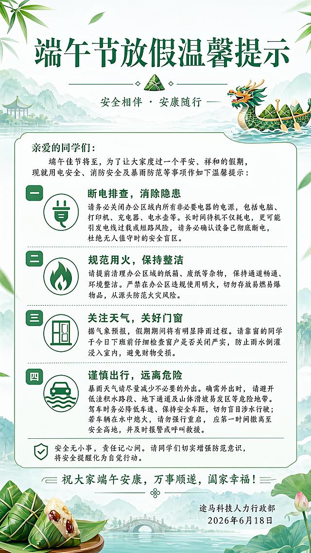设计一张端午节放假温馨提示通知公告海报，整体风格正式简约清爽，带有端午粽叶龙舟元素装饰，配色清新。画面排版要求：顶部放置主标题，其次放置副标题落款，正文分四点编号清晰排版，整体留白充足，所有文字必须全部清晰可读，排版精美层次分明，底部保留祝语落款。画面中的完整文案如下："端午节放假温馨提示
亲爱的同学们：
端午佳节将至，为了让大家度过一个平安、祥和的假期，现就用电安全、消防安全及暴雨防范等事项作如下温馨提示：
一、断电排查，消除隐患
请务必关闭办公区域内所有非必要电器的电源，包括电脑、打印机、充电器、电水壶等。长时间待机不仅耗电，更可能引发电线过载或短路风险，请务必确认设备已彻底断电，杜绝无人值守时的安全盲区。
二、规范用火，保持整洁
请提前清理办公区域的纸箱、废纸等杂物，保持通道畅通、环境整洁。严禁在办公区违规使用明火，切勿存放易燃易爆物品，从源头防范火灾风险。
三、关注天气，关好门窗
据气象预报，假期期间将有明显降雨过程。请靠窗的同学于今日下班前仔细检查窗户是否关闭严实，防止雨水倒灌浸入室内，避免财物受损。
四、谨慎出行，远离危险
暴雨天气请尽量减少不必要的外出。确需外出时，请避开低洼积水路段、地下通道及山体滑坡易发区等危险地带。驾车时务必降低车速、保持安全车距，切勿盲目涉水行驶；若车辆在水中熄火，请勿强行重启，应第一时间撤离至安全高地，并及时报警或呼叫救援。
安全无小事，责任记心间。请同学们切实增强防范意识，将安全提醒化为自觉行动。祝大家端午安康，万事顺遂，阖家幸福！
途马科技人力行政部
2026年6月18日"