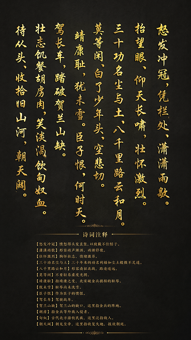 干净的深色宣纸背景。平面书法字体设计，主体大字为岳飞《满江红·写怀》全文：“怒发冲冠，凭栏处、潇潇雨歇。抬望眼、仰天长啸，壮怀激烈。三十功名尘与土，八千里路云和月。莫等闲、白了少年头，空悲切。靖康耻，犹未雪。臣子恨，何时灭。驾长车，踏破贺兰山缺。壮志饥餐胡虏肉，笑谈渴饮匈奴血。待从头、收拾旧山河，朝天阙。”，大字选用大气行楷字体，整体采用鎏金烫金效果，凸显庄重感。下方附上小字注释“诗词注释”，字体采用古朴宋体。文字整体竖排分行排列，保持清晰可读性。鎏金材质带有漆面光泽，整体庄重大气，四周留有充足留白。文字整体必须完整呈现在画面内不可被裁切，四周留有安全边距。比例9:16