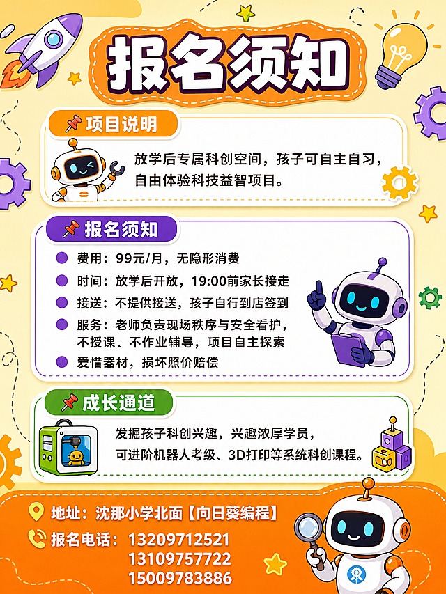动漫卡通科技风格宣传彩页背面，竖版3:4比例，不要科技蓝色。整体采用橙黄色+紫色+绿色的活力卡通配色，与正面风格统一，充满童趣科技感。

画面顶部是大标题"报名须知"，粗体卡通字体，带橙色色块底。

画面分为三个主要信息区块，每个区块用圆角白色卡片承载，配彩色标题栏：

第一个区块（项目说明）：
标题栏写"📌项目说明"，橙黄色背景
内容："放学后专属科创空间，孩子可自主自习，自由体验科技益智项目。"

第二个区块（报名须知）：
标题栏写"📌报名须知"，紫色背景
内容分5条，每条前有圆点图标：
▪ 费用：99元/月，无隐形消费
▪ 时间：放学后开放，19:00前家长接走
▪ 接送：不提供接送，孩子自行到店签到
▪ 服务：老师负责现场秩序与安全看护，不授课、不作业辅导，项目自主探索
▪ 爱惜器材，损坏照价赔偿

第三个区块（成长通道）：
标题栏写"📌成长通道"，绿色背景
内容："发掘孩子科创兴趣，兴趣浓厚学员，可进阶机器人考级、3D打印等系统科创课程。"

画面底部是联系方式区域，用橙色渐变底栏承载：
📍地址：沈那小学北面【向日葵编程】
📞报名电话：13209712521  13109757722  15009783886

背景有卡通风格的科技元素装饰：小机器人、齿轮、灯泡、星星、火箭等，分布在画面角落和空白处，不遮挡文字。

版式精美，信息分区清晰，所有文字清晰可读，排版整齐。

画面中必须完整呈现以下文字信息：
"报名须知"
"项目说明"
"放学后专属科创空间，孩子可自主自习，自由体验科技益智项目。"
"报名须知"
"费用：99元/月，无隐形消费"
"时间：放学后开放，19:00前家长接走"
"接送：不提供接送，孩子自行到店签到"
"服务：老师负责现场秩序与安全看护，不授课、不作业辅导，项目自主探索"
"爱惜器材，损坏照价赔偿"
"成长通道"
"发掘孩子科创兴趣，兴趣浓厚学员，可进阶机器人考级、3D打印等系统科创课程。"
"地址：沈那小学北面【向日葵编程】"
"报名电话：13209712521"
"13109757722"
"15009783886"

画面中所有数字必须精确渲染，不得错位、遗漏或编造。
画面中所有信息区域、卡片、列表必须填充完整合理的内容，不得出现空白框或空白占位。