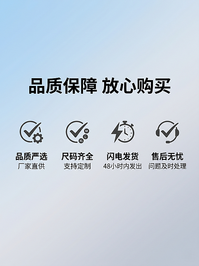 [详情第十二屏] 售后保障服务说明
[风格] 简约可信的电商售后风格，干净清爽
[背景] 浅蓝色浅灰渐变背景
[内容] 顶部标题加粗："品质保障 放心购买"；下方分四个模块展示：
1. 品质严选 厂家直供
2. 尺码齐全 支持定制
3. 闪电发货 48小时内发出
4. 售后无忧 问题及时处理
每个模块配简约对勾图标，图标在上文字在下，排列整齐
[排版] 四模块均匀分布，文字清晰，整体居中舒适，留足安全边距
[比例] 3:4比例，2K分辨率，文字清晰可辨
[负向提示词] 变形，文字错乱，排版拥挤，违禁承诺