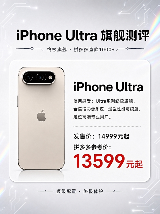 数码科技风手机测评海报，3:4竖版，整体风格黑白浅色高级简约，带轻微科技镭射感，简体中文字体。背景为浅灰白色渐变，边缘有极淡的镭射虹彩光泽和细电路线条装饰，科技感高级。

顶部主标题大字："iPhone Ultra 旗舰测评"，黑色粗体，下方有细装饰线和小字副标题"终极旗舰 · 拼多多直降1000+"。

画面主体为1张大型圆角白色信息卡片，居中放置，卡片左侧是手机背面大图，右侧是文字信息，参考图2的卡片式排版结构，单卡放大突出旗舰感：

【卡片内容】
左侧：浅金色/钛原色iPhone Ultra手机背面图，100%还原上传图1中最右侧第五款手机的外形、颜色、长条形摄像头模组、苹果logo、材质质感，不改变商品颜色，手机占比更大更突出
右侧文字：
- 标题："iPhone Ultra"（黑色粗体大字，字号更大）
- 使用感受："使用感受：Ultra系列终极旗舰，全焦段影像系统，最强性能与续航，定位高端专业用户。"（灰色常规字体）
- 分割虚线
- 官方价："发售价：14999元起"（黑色）
- 拼多多参考价："拼多多参考价：13599元起"（红色加粗大字，价格标红，字号醒目）

卡片下方可加一行小字标签"顶级配置 · 终极体验"。整体版式精美，卡片圆角柔和，四周留白充足，科技感电路线条装饰在画面边角，轻微镭射光效点缀，高级简约风格，突出Ultra旗舰定位。所有文字清晰可读，简体中文。画面中所有数字必须精确渲染，不得错位、遗漏或编造。画面中所有信息区域必须填充完整合理的内容，不得出现空白框。