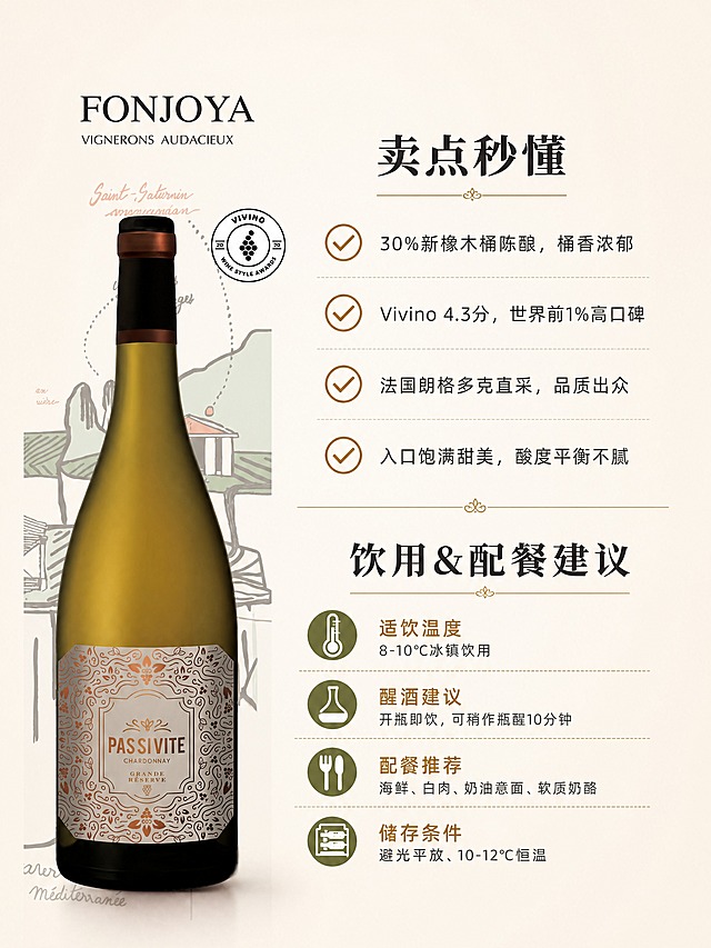 [商品] 使用【图1】FONJOYA馥泉酒庄PAS SI VITE霞多丽干白葡萄酒瓶；保留全部原貌；本页酒瓶置于中部偏左，占画面约30%，作为视觉中心之一。
[画面] 卖点秒懂+饮用配餐指南合页，浅米白背景；上半区为卖点秒懂模块，标题+4条带勾选符号的核心卖点短句；下半区为饮用&配餐建议模块，分四小项呈现；中部细线分隔两个模块；酒瓶位于左侧中部，右侧对应文字信息。
[视觉] 套系策略：风格=简约高级干白葡萄酒商业摄影风；标题字=优雅衬线粗体；正文字=简洁无衬线体；主色=米白+金棕+橄榄绿；背景延展=浅米白纯净背景；强调色=金棕色，用于勾选符号和小标题；标题色=深炭灰；正文色=深炭灰；组件=勾选符号、细线分隔、图标+文字组合；光影=左前侧柔光，瓶身自然高光。
[文字] 上半区标题「卖点秒懂」，4条卖点：✅30%新橡木桶陈酿，桶香浓郁 ✅Vivino 4.3分，世界前1%高口碑 ✅法国朗格多克直采，品质出众 ✅入口饱满甜美，酸度平衡不腻；下半区标题「饮用&配餐建议」，四项：适饮温度/8-10℃冰镇饮用，醒酒建议/开瓶即饮，可稍作瓶醒10分钟，配餐推荐/海鲜、白肉、奶油意面、软质奶酪，储存条件/避光平放、10-12℃恒温；全部横向排版。
[规格] 图片比例3:4竖版（750px宽），4K分辨率，避免变形、错字、文字过小、极限词、冷色调。
