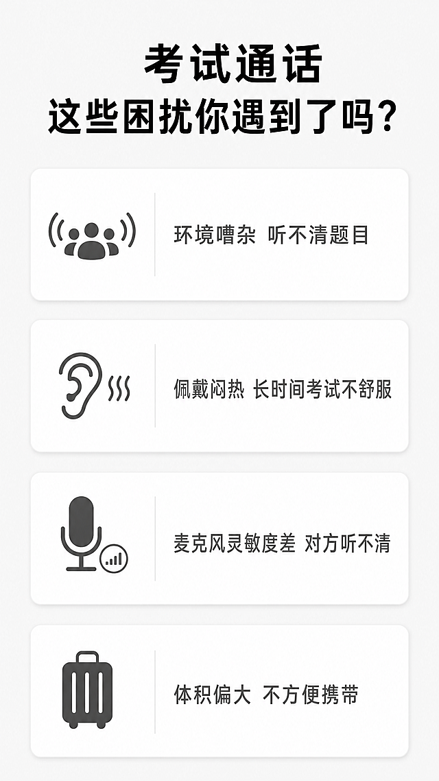 [第2屏] 痛点直击-外语考试和语音通话常见困扰。本屏无需展示产品主体。
[氛围/风格] 简约问题导向设计，浅灰底色，清晰图文排版，专业理性风格。
[元素布局] 顶部放置大标题，中部列出3-4个常见痛点卡片，每个痛点卡片配简单图标和文字描述。背景为纯净浅灰色，无多余干扰元素，文字清晰易读。
[光影质感] 整体光线均匀柔和，文字与背景对比清晰，阅读舒适。
[配色色系] 全局底色：#F5F5F5；卡片背景：#FFFFFF；标题文字：#1A1A1A；标注文字：#666666。
[视角构图] 从上到下通屏排版，大标题在顶部，痛点卡片依次垂直排列，留白充足。
[文字版式] 顶部大标题 "考试通话 这些困扰你遇到了吗？" 黑色加粗，居中对齐。四个痛点卡片分别为："环境嘈杂 听不清题目" "佩戴闷热 长时间考试不舒服" "麦克风灵敏度差 对方听不清" "体积偏大 不方便携带"，每个痛点左侧配简约图标，文字左对齐，卡片间距均匀。
[比例分辨率] 9:16 竖版比例，4K分辨率，文字清晰可辨，超高清。
[负向提示词] 背景杂乱，文字过小，文字重叠，颜色刺眼，产品主体错误出现。