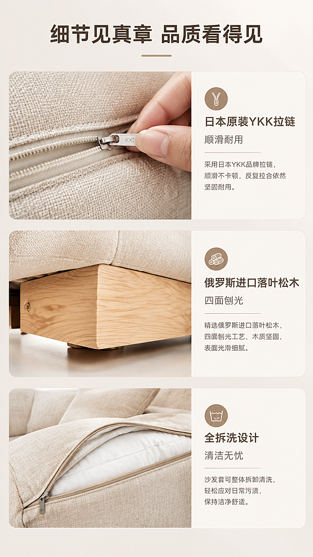 [商品] 使用【图1】米白色模块组合羽绒沙发局部；保留米色布艺面料、拉链细节、抱枕形态、颜色和材质；放大展示YKK拉链细节与面料质感，不改变产品原貌。
[画面] 页面目标：细节工艺品质证明，展示YKK拉链+可拆洗+实木细节。三格竖排版式，从上到下三个细节特写格，每格左侧图右侧文。第一格：YKK拉链特写，手部轻拉拉链展示顺滑；第二格：沙发底部俄罗斯落叶松木框架细节特写，展示四面刨光光滑质感；第三格：面料可拆洗设计特写，展示拉链全开状态。背景为纯净亮白色。
[视觉] 套系策略：风格=亮调奶油风高级家居商业摄影；标题字=现代无衬线粗体；正文字=简洁无衬线体；主色=奶油米白；背景延展=基于奶油米白做深浅层级、同色渐变和细腻墙面/织物质感；强调色=浅奶茶棕，仅用于小面积图标、引线和标签；标题色=深暖棕；正文色=中暖灰；组件=圆角浅底信息卡、细线引线、胶囊形卖点框；光影=左前侧暖柔自然光，明亮通透，软阴影。
[文字] 顶部主标题"细节见真章 品质看得见"，三格分别配文："日本原装YKK拉链 顺滑耐用""俄罗斯进口落叶松木 四面刨光""全拆洗设计 清洁无忧"，文字横向排版。
[规格] 图片比例9:16竖版，4K，避免变形、错字、文字过小、冷蓝背景、沙发颜色改变、结构失真、极限词。
