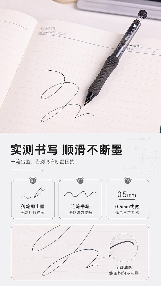 [商品] 使用【图7】黑色款笔在笔记本上书写场景；保留笔身结构、颜色、Logo、学霸思维字样、笔记本上的字迹效果；真实呈现书写状态与字迹流畅度。
[画面] 目标：核心功能实测，书写顺滑体验展示。构图：竖版9:16，上半部分俯拍笔记本+笔的书写场景（笔斜放在打开的笔记本上，旁边有流畅的连笔字迹），下半部分文案区+字迹放大特写。主体占画面55%，前景笔记本页面，中景笔与字迹，背景虚化的桌面。阅读动线：从上至下，先看场景再读卖点。
[视觉] 套系策略：风格=简约现代文具商业摄影风，带学霸理科氛围感；标题字=现代无衬线粗黑体；正文字=简洁无衬线体；主色=深炭灰+白色；背景延展=基于黑白灰做深浅层级、同色渐变和细腻纸张/磨砂质感，点缀浅灰理科公式暗纹；强调色=银灰色，仅用于小面积图标、引线和标签高光；标题色=深炭黑；正文色=中灰；组件=细线圆角信息卡、几何引线、公式装饰元素；光影=柔和自然光，桌面明亮均匀，字迹清晰。
[文字] 顶部主标题「实测书写 顺滑不断墨」，副标题「一笔出墨，告别飞白断墨困扰」；3个实测结果：①「落笔即出墨 无需反复描画」②「连笔书写 线条均匀流畅」③「0.5mm线宽 适合日常考试」；文字区位于下半部分，横向排版，不遮挡笔与字迹主体。
[规格] 图片比例9:16竖版，4K分辨率，负向提示：避免字迹模糊、笔身变形、颜色偏差、错字、文字过小、杂乱桌面。