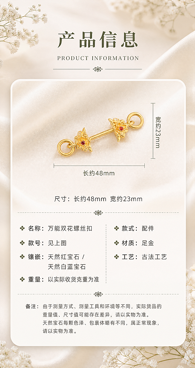 [商品] 使用【图2】单只古法足金双花螺丝扣正面图；100%保留双花头造型、花瓣形状与层数、螺丝杆结构、两端圆环形状与大小、天然红宝石与白蓝宝石的位置和数量、古法金砂面磨砂肌理、足金黄铜原色（完全参照参考图3的黄金颜色）、产品比例、厚度、孔径；禁止改结构、变形、重绘、发白过曝。
[画面] 页面目标：产品信息规格页，清晰展示尺寸与参数；构图：顶部居中大标题+英文副标题+四叶小花分隔；中部白色圆角卡片，卡片内上方产品正面图（自然摆放在米白色丝绸上）+尺寸标注线（总长约48mm水平标注、总宽约23mm垂直标注），中部尺寸文字，下部左右两列参数表，底部备注小字；背景顶部与底部点缀白色满天星干花，丝绸铺底，底色与参考图1完全一致；阅读动线：顶部标题→卡片内尺寸→参数→备注。
[视觉] 套系策略：风格=法式复古轻奢珠宝风（背景底色与参考图1、2完全相同）；标题字=宋体衬线粗体；正文字=黑体无衬线常规体；主色=米白暖调#F5F0E8（与参考图1底色完全一致）；背景延展=米白到浅米黄的柔和渐变，米白色丝绸自然褶皱铺底，顶部与底部白色满天星干花点缀，整体暖调柔焦；强调色=橄榄绿#7A8B6F；标题色=深橄榄绿#5A6B4F；正文色=深棕灰#6B6358；组件=白色圆角卡片（圆角20px）+虚线分隔+四叶小花装饰+尺寸标注线；光影=左上方45°柔暖自然光，产品投下柔和投影，黄金磨砂肌理与参考图3完全一致。
[文字] 顶部居中：大标题"产品信息"（粗宋大号），英文副标题"PRODUCT INFORMATION"（衬线大写），下方细线+四叶小花+细线分隔；卡片内尺寸标注："长约48mm""宽约23mm"；尺寸文字居中："尺寸：长约48mm 宽约23mm"；虚线分隔后左右两列参数：左列"名称：万能双花螺丝扣""款号：见上图""镶嵌：天然红宝石 / 天然白蓝宝石""重量：以实际收货克重为准"，右列"款式：配件""材质：足金""工艺：古法工艺"；底部虚线分隔后备注小字："备注：由于测量方式、测量工具和环境等不同，实际货品的重量值、尺寸值可能存在差异，请以实物为准。天然宝石每颗色泽、包裹体略有不同，属正常现象，请以实物为准。"；所有文字横排，不遮挡产品主体。
[规格] 图片宽度850px，高度约1600px（竖版），分辨率4K；负向提示：避免产品变形、改结构、重绘花朵造型、发白过曝、死黑阴影、冷蓝背景、文字竖排、文字遮挡产品、参数错字、古法金磨砂肌理丢失、拼图感、黄金颜色偏亮偏白。