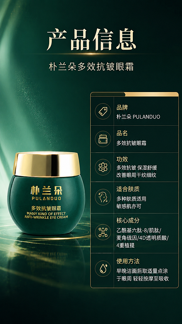 [商品] 使用【图1】朴兰朵多效抗皱眼霜；保留墨绿色罐身、金色瓶盖、瓶身烫金字样与完整结构；产品置于左侧，占画面约40%，正面展示。
[画面] 目标：产品信息与规格收口页。构图：左产品右参数表，顶部主标题+副标题；右侧为竖排参数表（多行字段+内容），表格清晰规整；背景为深祖母绿浅渐变+细腻质感，简洁干净不抢信息；≥3层视觉（产品、标题区、参数表）。
[视觉] 套系策略：风格=高端奢润科技感美妆商业摄影；标题字=衬线粗体+现代无衬线组合；正文字=简洁无衬线体；主色=深祖母绿；背景延展=基于深祖母绿做深浅渐变、水光质感、鎏金高光与细腻粒子；强调色=鎏金色，仅用于小面积图标、引线、标签和局部光效；标题色=米白金；正文色=浅米白；组件=规整参数表、细线分隔、鎏金表头；光影=左前侧柔光，产品正面清晰无反光遮挡。
[文字] 顶部主标题「产品信息」，副标题「朴兰朵多效抗皱眼霜」；右侧参数表：「品牌」朴兰朵 PULANDUO、「品名」多效抗皱眼霜、「功效」多效抗皱 保湿舒缓 改善眼周干纹细纹、「适合肤质」多种肤质适用 敏感肌亦可、「核心成分」乙酰基六肽-8/肌肽/麦角硫因/4D透明质酸/4重植提、「使用方法」早晚洁面后取适量点涂于眼周 轻轻按摩至吸收；全部文字横排，表格左对齐。
[规格] 淘宝/天猫详情页，9:16竖版，4K分辨率，负向提示：避免变形、错字、文字过小、白底、冷蓝灰背景、产品颜色改变、瓶身文字错乱、绝对化用语。