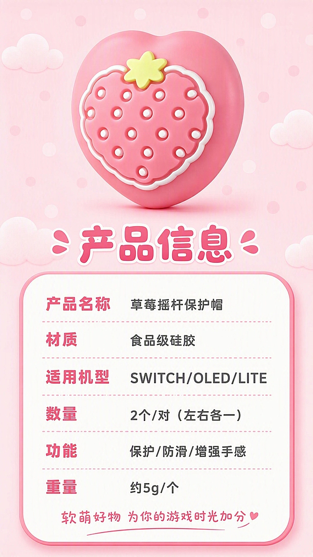 [第8张] 规格信息页-产品参数与选购指南。本张使用【图9】正面正视深粉草莓款作为产品展示图。
[氛围/风格] 卡通主题，圆角信息卡风格，3D卡通渲染，清晰易读。
[元素布局] 画面上方放置正视角度的深粉草莓摇杆帽，占比约30%；下方是一个大的圆角白色信息卡，包含产品参数表格；信息卡为软萌圆角设计，有粉色边框和阴影；背景为统一的浅粉色，有淡淡的圆点和云朵纹理；产品外观、颜色、草莓造型必须与输入图完全一致。
[光影质感] 均匀柔和光，信息卡有轻微悬浮感和投影，整体干净明亮。
[配色色系] 全局统一底色 #FFE4EC（浅粉色）；主色深粉草莓 #FF7B9C；信息卡白色底深粉边；文字深灰色+深粉色。
[视角构图] 正面平视，上产品下信息卡，阅读动线上方产品 → 中部标题 → 下方参数表。
[文字版式] 产品下方主标题「产品信息」，圆润卡通粗体字，深粉色；信息卡内参数表包含：「产品名称」对应「草莓摇杆保护帽」，「材质」对应「食品级硅胶」，「适用机型」对应「SWITCH/OLED/LITE」，「数量」对应「2个/对（左右各一）」，「功能」对应「保护/防滑/增强手感」，「重量」对应「约5g/个」；每行参数左对齐，参数名深粉色加粗，参数值深灰色；底部有一行温馨提示「软萌好物 为你的游戏时光加分」，手写体深粉色。
[比例分辨率] 9:16 竖版比例，4K分辨率，文字清晰可辨，高清画质。
[负向提示词] 产品变形，颜色偏差，文字过小，文字错乱，水印，信息卡变形，写实风格，背景杂乱。