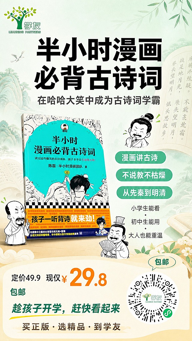 一张9:16手机全屏图书营销海报，文学漫画类图书《半小时漫画必背古诗词》朋友圈推广海报。

【画面整体风格】
清新马卡龙色调，以薄荷绿+暖米白为主色，搭配橙黄色点缀，低饱和高级感，童趣手绘漫画风，视觉呼吸感强，留白充足，排版精美，信息层级分明，手机端阅读清晰舒适。

【背景】
浅薄荷绿渐变底色，点缀淡淡的水墨山水线条和古诗词书卷元素，轻盈飘逸，不抢主体。画面中下部有柔和的暖米色台面承托。

【商品主体】
画面中下部居中偏左放置《半小时漫画必背古诗词》图书，图书100%还原上传商品图的外形、包装、封面设计、书名文字、配色与正面朝向，以45°微倾斜立体呈现，带柔和投影，占画面约40%。图书周围点缀2-3个可爱的黑白漫画古人小头像（简笔风格），增加趣味性。

【文字排版】
顶部主标题区（画面上1/3处）：
- 超大字号主标题："半小时漫画必背古诗词"，粗体黑色，醒目有力
- 主标题下方副标题："在哈哈大笑中成为古诗词学霸"，中号字体，深灰色

中部卖点区（图书右侧和上方负空间）：
- 3个圆角小标签，薄荷绿底白字，分别写：
  "漫画讲古诗"  "不说教不枯燥"  "从先秦到明清"
- 标签下方小字："小学生能看 · 初中生能用 · 大人也能重温"

底部价格与行动区（画面下1/4处）：
- 左侧价格信息："定价49.9  现仅¥29.8"，其中"29.8"用大号橙黄色突出显示
- 价格下方小字："包邮"
- 行动引导语："趁孩子开学，赶快看起来"
- 最底部品牌语："买正版·选精品·到学友"

【Logo与二维码】
- 左上角：放置学友品牌logo（绿色树形+学友字样），100%还原上传logo图
- 右下角：放置学友小程序码（圆形放射状二维码），100%还原上传二维码图，二维码上方有小标签写"包邮"

【硬性要求】
- 画布比例9:16，手机全屏尺寸
- 所有文字清晰可读，字号层次分明
- 图书、logo、二维码均以上传图为准，保持原貌
- 画面中所有数字必须精确渲染，不得错位、遗漏或编造
- 画面中所有信息区域必须填充完整合理的内容，不得出现空白框或占位
- 不要添加无意义的英文装饰文字