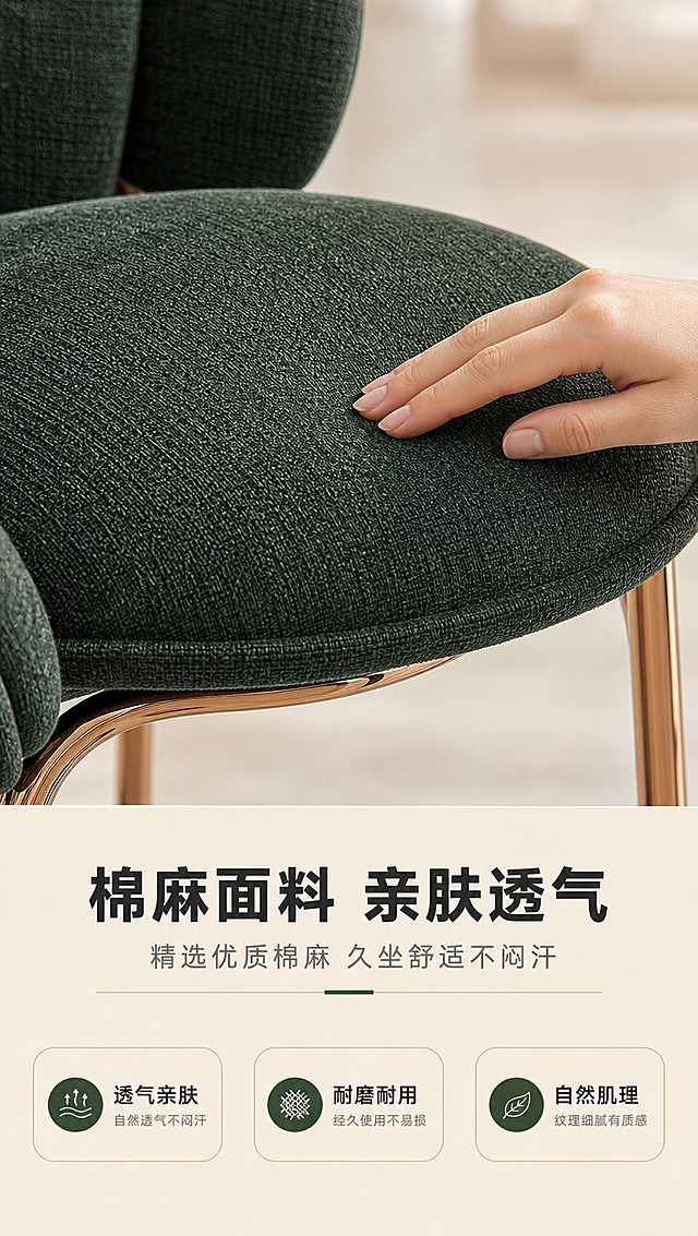 [商品] 使用【图1】DY-8838花瓣餐椅；保留墨绿棉麻面料、花瓣造型、玫瑰金五金底架；商品处理：放大座垫面料区域，增强棉麻织物的纹理细节、编织感和自然肌理，保持墨绿颜色准确，面料自然平整不生硬。
[画面] 目标：材质面料页，展示棉麻面料的亲肤质感。上特写下文案构图，上方约2/3为面料微距特写场景，下方1/3为信息说明区；一只女性的手轻轻抚摸座垫面料，手指轻触展示柔软度；座垫占画面主要位置，背景虚化的浅米色空间；画面左侧局部露出花瓣靠背轮廓作为产品识别。
[视觉] 套系策略：风格=亮色调轻奢家居商业摄影；标题字=现代简约粗黑体；正文字=简洁无衬线体；主色=暖白+浅金；背景延展=基于暖白做深浅层级、同色渐变和细腻哑光质感；强调色=墨绿（与椅面呼应），仅用于小面积图标、引线和标签；标题色=深炭灰；正文色=中暖灰；组件=圆角浅金信息卡、细线引线、胶囊形卖点框；光影=左前侧暖柔光，明亮通透，阴影柔和。
[文字] 下方信息区：主标题「棉麻面料 亲肤透气」（8字），副标题「精选优质棉麻 久坐舒适不闷汗」（12字）；3个面料卖点图标+文字横向排列：「透气亲肤」「耐磨耐用」「自然肌理」；文字清晰可读，不遮挡面料特写主体。
[规格] 图片比例9:16竖版，4K分辨率，淘宝/天猫详情页适配，中文简体，避免变形、错字、文字过小、冷蓝背景、面料颜色改变、纹理失真、极限词。