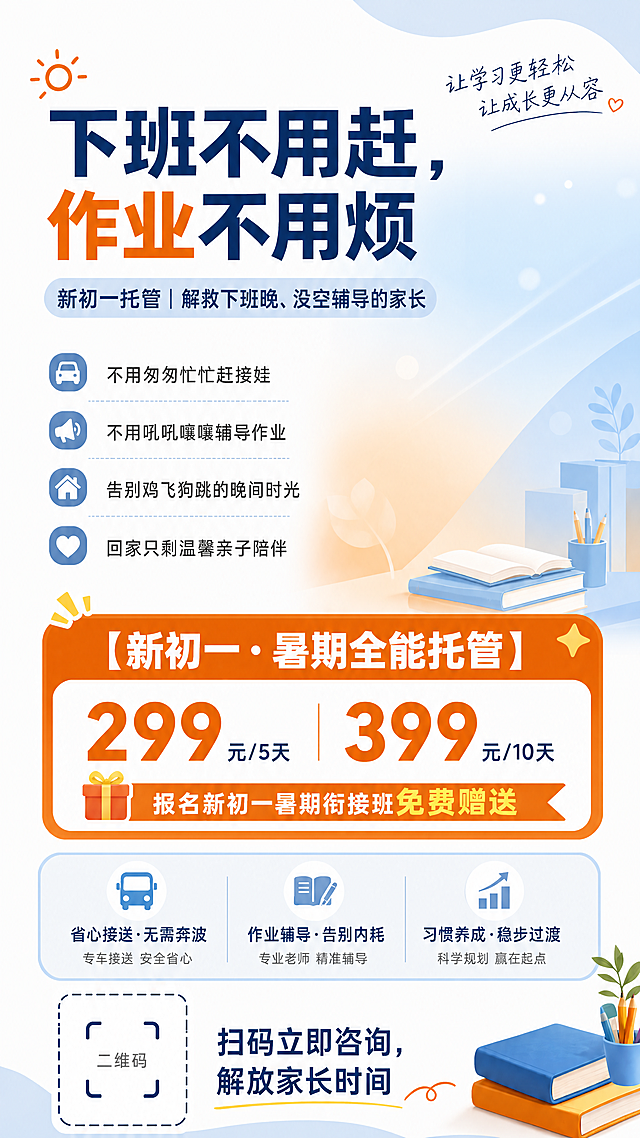 移除海报右侧的一家三口人物，保留原有所有文案和排版，换成干净温馨的浅蓝浅橙色背景，保持整体风格统一简约清爽，教育托管海报，主题"下班不用赶，作业不用烦"，副主题"新初一托管｜解救下班晚、没空辅导的家长"，正文内容：不用匆匆忙忙赶接娃
不用吼吼嚷嚷辅导作业
告别鸡飞狗跳的晚间时光
回家只剩温馨亲子陪伴，显著突出文案"【新初一·暑期全能托管】""299元/5天""399元/10天""报名新初一暑期衔接班免费赠送"，底部小字"省心接送·无需奔波|作业辅导·告别内耗|习惯养成·稳步过渡"和二维码位置提示"扫码立即咨询，解放家长时间"