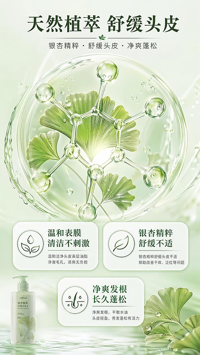 [第3屏] 成分机理页-舒缓功效成分展示。本屏无需展示完整产品外观，以成分可视化为主。
[氛围/风格] 专业温和科研感，自然植萃风格，干净通透。
[元素布局] 画面中心放大展示银杏植萃分子示意图，占比约50%，围绕分子标注三个核心卖点：温和清洁、舒缓不适、净爽头皮；每个卖点用圆角矩形信息框呈现，元素大而清晰；底部角落放置缩小的产品剪影；核心成分元素占屏超过一半，不做小图标点缀。
[光影质感] 中心光突出成分示意图，柔和明暗层次。
[配色色系] 全局底色 #ECF7EF；主色清新绿色；辅助色浅绿渐变，白色信息框。
[视角构图] 中心对称构图，视觉焦点集中在成分机理。
[文字版式] 顶部主标题「天然植萃 舒缓头皮」，分三个卖点说明：「温和表膜 清洁不刺激」「银杏精粹 舒缓不适」「净爽发根 长久蓬松」，文字层级清晰。
[比例分辨率] 9:16 竖版比例，4K 分辨率，文字清晰可辨，高清画质。
[负向提示词] 文字过小，元素拥挤，虚假医疗功效，夸大承诺，成分图案模糊。
