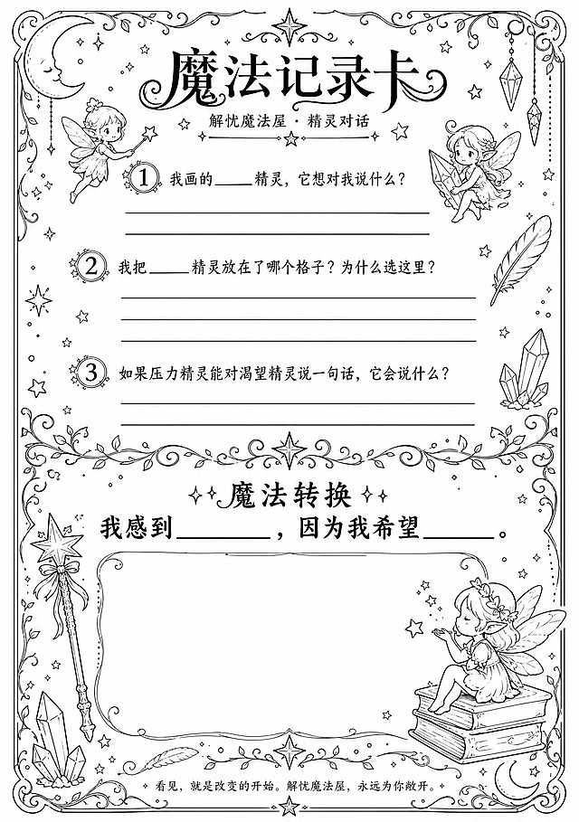 一张A4竖版魔法记录卡设计，黑白线稿风格，纯白色背景，全部用黑色精细线条绘制，无任何色彩填充，类似涂色书线稿风格。

顶部居中是主标题"魔法记录卡"，字体优雅带装饰性线条，下方小字副标题"解忧魔法屋 · 精灵对话"。

画面四周和角落装饰有手绘风格的星星、月亮、小精灵轮廓、魔法棒、羽毛、水晶等线稿装饰元素，线条细腻流畅。

上半部分是三个魔法提问区域，每个问题前有魔法序号装饰（①②③），问题下方留出书写横线：
①"我画的____精灵，它想对我说什么？"（下方两条书写横线）
②"我把____精灵放在了哪个格子？为什么选这里？"（下方三条书写横线）
③"如果压力精灵能对渴望精灵说一句话，它会说什么？"（下方两条书写横线）

中间部分用装饰性分割线（星星+藤蔓花纹）隔开，是放大加粗的魔法转换句区域，标题"✨魔法转换✨"，正文大字加粗："我感到________，因为我希望________。" 句子下方留出较大的空白书写区域（约占卡片下方1/3空间）。

最底部是小字："看见，就是改变的开始。解忧魔法屋，永远为你敞开。"

整体排版精美，层次分明，四边留安全边距，纯黑白线稿，线条清晰流畅，所有文字清晰可读，适合打印后涂色和书写。画面中所有书写横线和空白区域明确呈现。