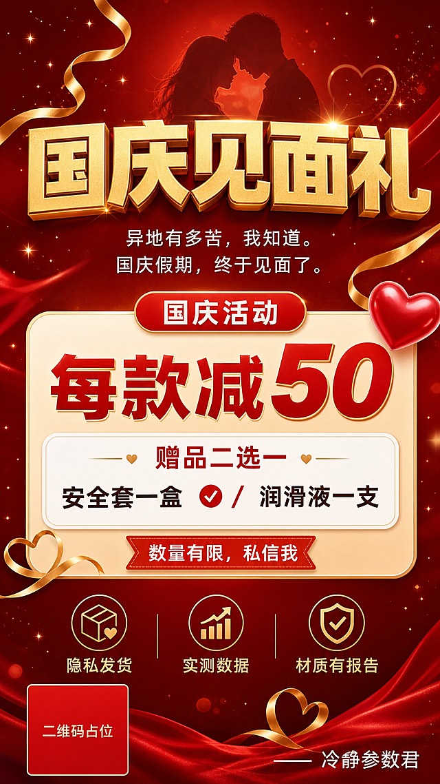 一张竖版9:16的国庆活动促销海报，成人情趣用品私域宣传，温馨浪漫红金配色风格。

画面顶部是情感主视觉区：深红渐变背景，点缀金色星光粒子和飘带，营造国庆节日浪漫氛围。中央大标题文字"国庆见面礼"，超粗黑体，金色立体字效，字号最大最醒目。标题下方小字情感文案"异地有多苦，我知道。国庆假期，终于见面了。"，白色细黑体，温柔排版。

画面中部是活动信息区：
- 顶部红色胶囊标签写"国庆活动"，白字
- 大字号优惠信息"每款减50"，红色加粗数字突出
- 圆角白色卡片内写"赠品二选一"，下方分列两行："安全套一盒"和"润滑液一支"，中间用斜杠或对勾图标分隔
- 红色紧迫感标签"数量有限，私信我"

画面底部是信任背书区：
- 三个小图标+文字横向排列："隐私发货"、"实测数据"、"材质有报告"
- 右下角落款"—— 冷静参数君"
- 左下角一个纯色方块二维码占位符，方块中央标注"二维码占位"文字

整体版式精美，层级分明，红金暖色调，温馨浪漫又有促销感，四周留足安全边距，所有文字清晰可读。

画面中必须完整呈现以下文字信息：
"国庆见面礼"
"异地有多苦，我知道。国庆假期，终于见面了。"
"国庆活动"
"每款减50"
"赠品二选一"
"安全套一盒 / 润滑液一支"
"数量有限，私信我"
"隐私发货"
"实测数据"
"材质有报告"
"—— 冷静参数君"

画面中所有数字必须精确渲染，不得出现错位、遗漏或编造的数字。
画面中所有信息区域、福利条目区必须填充完整合理的内容，不得出现空白框、空白占位、横线待填写区域、空列表项、空单元格。
画面中所有二维码区域使用纯色方块占位符呈现，方块中央标注"二维码占位"文字，严禁生成任何可识别的二维码图案。