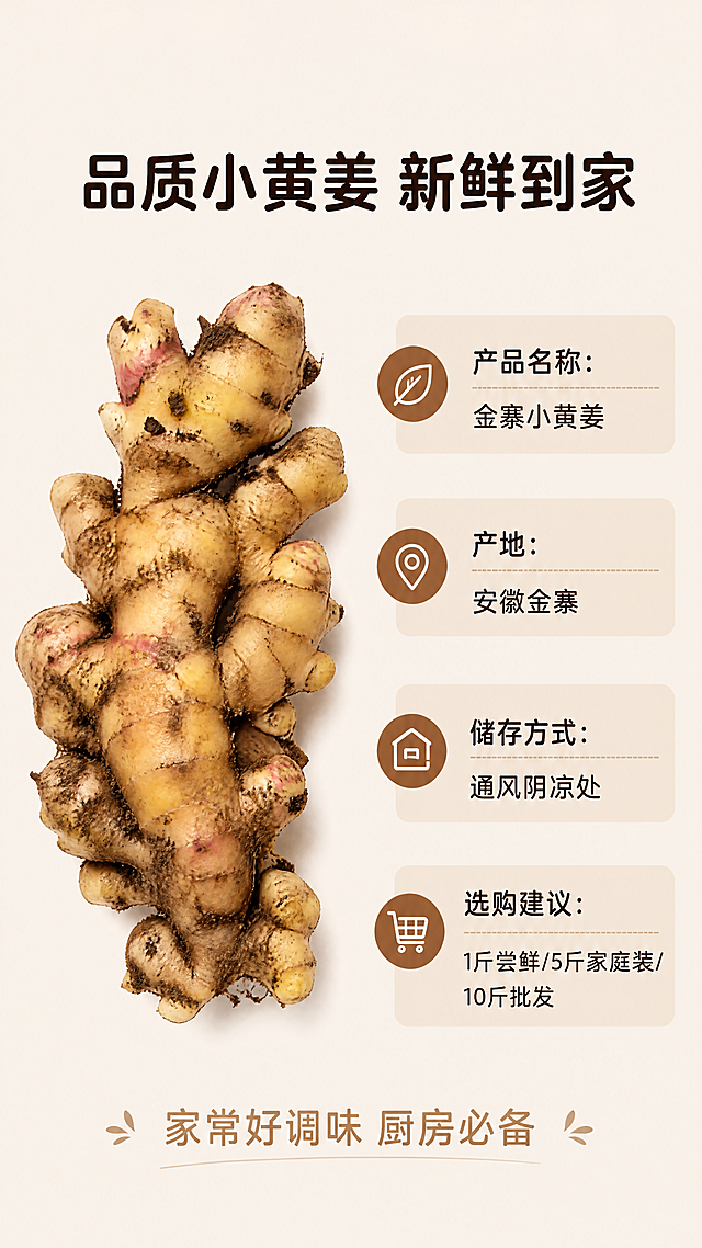 [第8屏] 规格参数选购收尾。
[氛围/风格] 干净信息排版，收尾氛围感，简约商业风格。
[元素布局] 左侧放一块完整优质小黄姜特写，保持形状、颜色、带泥特征和输入图一致，占画面35%区域；右侧放参数信息区域，包含产品名称、产地、储存方式、选购建议，信息排版整齐，行距充足。背景保持浅米色纯色，底部可添加一句温馨收尾文案。
[光影质感] 均匀柔和光线，左侧姜块纹理清晰，右侧文字信息干净可读，整体通透自然。
[配色色系] 全局底色：#F5F0E6（浅米色）；姜块黄褐色#D4A76A，信息框浅棕#8B5A2B，文字深棕色#2C1810。遵循全套统一配色和字体规范。
[视角构图] 左图右文，左右分栏构图，信息层级清晰，阅读流畅。
[文字版式] 顶部主标题「品质小黄姜 新鲜到家」，圆角黑体，深棕色纯色居中；右侧信息栏依次列出：产品名称：金寨小黄姜，产地：安徽金寨，储存方式：通风阴凉处，选购建议：1斤尝鲜/5斤家庭装/10斤批发。底部收尾文案「家常好调味 厨房必备」，居中浅棕字。全套使用圆角黑体标题字形，字色仅深棕色1种，纯色填充字效，延续首屏风格。
[比例分辨率] 9:16竖版比例，4K分辨率，文字清晰可辨，超高清。
[负向提示词] 姜块变形，结构错误，文字重叠，表格错乱，颜色偏差，虚假参数，文字模糊。