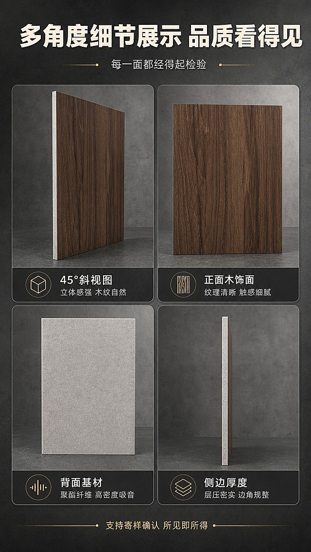 [商品] 使用【图1】【图2】【图3】【图4】四张多角度产品图；分别对应45°斜角、正面木纹、背面基材、侧面厚度四个角度；保留各图产品原貌与材质纹理；商品处理：去除各图背景杂物与手部，统一产品色调，增强材质质感，不改变产品结构。
[画面] 第四屏产品细节+多角度展示，目标是全方位展示产品外观与细节。2×2四宫格布局，每格一个角度细节图，格间有间距；顶部标题区，底部补充细节卖点；背景为深灰色工业风。
[视觉] 套系策略：风格=沉稳大气B端工业风商业摄影；标题字=粗黑无衬线黑体；正文字=简洁无衬线中黑体；主色=深炭灰+胡桃木棕；背景延展=深炭灰渐变到中灰，带细腻水泥质感纹理；强调色=暖金色，仅用于小面积图标、引线和重点标签；标题色=米白色；正文色=浅灰色；组件=深色圆角信息卡、细金色引线、线性图标；光影=各格统一左前侧光，保持光影一致性。
[文字] 顶部主标题"多角度细节展示 品质看得见"，副标题"每一面都经得起检验"；四宫格每格下方配标签：左上「45°斜视图」立体感强 木纹自然；右上「正面木饰面」纹理清晰 触感细腻；左下「背面基材」聚酯纤维 高密度吸音；右下「侧边厚度」层压密实 边角规整；底部小字"支持寄样确认 所见即所得"，文字全部横排。
[规格] 图片比例9:16竖版，4K分辨率，避免变形、错字、文字过小、冷蓝背景、产品颜色改变、结构失真、极限词。