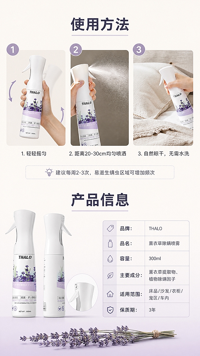 [商品] 使用【图1】THALO薰衣草除螨喷雾；保留白色瓶身、THALO Logo、瓶身薰衣草图案、喷头细节、完整结构和颜色；瓶身精修，分别展示摇匀、喷洒、喷在床品上的动作，以及正面、侧面、喷头特写。
[画面] 使用方法+产品信息 收尾说明型，9:16竖版，上半部分使用步骤+下半部分产品信息的版式；上半部分3步横向排列，从左到右：手握住瓶身摇匀的局部特写、喷雾喷出细腻雾状的逆光特写、喷在亚麻床品上的自然状态，每步上方有圆形数字标；下半部分左侧是产品正面+侧面+喷头特写三张图错落摆放，右侧是极简细线条参数表；画面最底部放一小枝横置的薰衣草干花，和首屏首尾呼应；背景是奶白色，顶部承接上一页奶白色，底部用极淡薰衣草紫渐变收底。
[视觉] 套系策略：风格=大牌高级感电商详情页；标题字=现代无衬线中粗体；正文字=简洁无衬线体；主色=奶白+柔雾薰衣草紫+浅灰；背景延展=基于奶白做细腻哑光质感；强调色=柔雾紫，用于数字标和表格标题；标题色=深紫灰；正文色=中暖灰；组件=圆形数字标、细线条参数表、细箭头；光影=顶光柔漫，整体明亮干净，产品细节清晰。
[文字] 上半部分标题"使用方法"，三步下方分别标注"1. 轻轻摇匀""2. 距离20-30cm均匀喷洒""3. 自然晾干，无需水洗"，底部小字小贴士"💡 建议每周2-3次，易滋生螨虫区域可增加频次"；下半部分标题"产品信息"，右侧参数表："品牌：THALO""品名：薰衣草除螨喷雾""容量：300ml""主要成分：薰衣草提取物、植物除螨因子""适用范围：床品/沙发/衣柜/宠区/车内""保质期：3年"；文字清晰，排版工整。
[规格] 图片比例9:16竖版，分辨率4K，质量medium；避免变形、错字、文字过小、杂乱排版、廉价感、卡通元素。