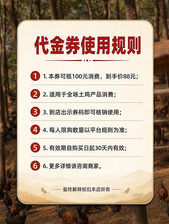 [商品] 使用【图1】林间散养土鸡场景；作为背景图使用，做模糊和暗化处理，突出前景规则信息；保留树林和鸡群的氛围感即可，不需要清晰细节。
[画面] 目标：使用规则说明页，清晰告知代金券使用方式。构图：居中大卡片式，白色圆角信息卡居中占画面70%，背景为半模糊的养殖场景。主体：信息卡内容。阅读动线：从上到下逐条阅读。前中后景：前景白色信息卡、中景半透明蒙版、背景模糊场景。
[视觉] 套系策略：风格=自然原生态乡村商业风；标题字=粗黑体醒目大字；正文字=清晰无衬线体；主色=米白色+深棕色；背景延展=基于暖棕土色做深浅层级、同色渐变和自然纹理质感；强调色=中国红，用于标题和重点提示；标题色=深棕色/红色；正文色=深灰色；组件=白色圆角大卡片、序号圆点、分割线；光影=柔和均匀，卡片有轻微投影。
[文字] 卡片顶部红色主标题"代金券使用规则"。下方6条规则带序号：1. 本券可抵100元消费，到手价88元；2. 适用于全场土鸡产品消费；3. 到店出示券码即可核销使用；4. 每人限购数量以平台规则为准；5. 有效期自购买日起30天内有效；6. 更多详情请咨询商家。底部小字"最终解释权归本店所有"。所有文字横排。
[规格] 图片比例3:4竖版，4K分辨率，避免变形、错字、文字过小、冷蓝灰调、虚假承诺、极限词。