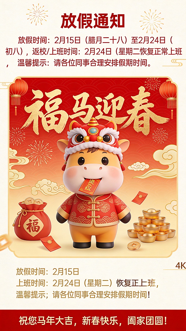 1.文案信息：大标题文案“福马迎春”采用醒目的金色中国书法字，搭配可爱的卡通小马形象，营造欢乐吉祥的节日氛围。
小马身着传统中式服饰，头戴舞狮帽，嘴里叼着红包，形象生动可爱，极具亲和力，特别适合面向学生或家长群体。

2.核心内容：放假通知
明确标注“**放假通知**”，下方详细说明：
**放假时间**：2月15日（腊月二十八）至2月24日（初八）
**返校/上课时间**：2月24日（星期二）恢复正常上班
**温馨提示**：请各位同事合理安排假期时间—— 体现人文关怀，提醒学生劳逸结合。



4.视觉元素与文化符号
**背景主色调为中国红 + 金色祥云纹样**，象征喜庆与吉祥。
**烟花、灯笼、金元宝**等传统节日元素点缀四周，增强节日氛围。
**“福”字、如意云纹、红包**等细节丰富画面，提升视觉层次感。
卡通小马形象融合了“中国传统吉祥元素”、“生肖”、“红包”三大文化符号，既有传统韵味，又具现代审美。

 5. 底部祝福语：情感共鸣
**祝您马年大吉，新春快乐，阖家团圆！**” —— 用温暖的语言拉近与用户的情感距离，强化品牌温度。