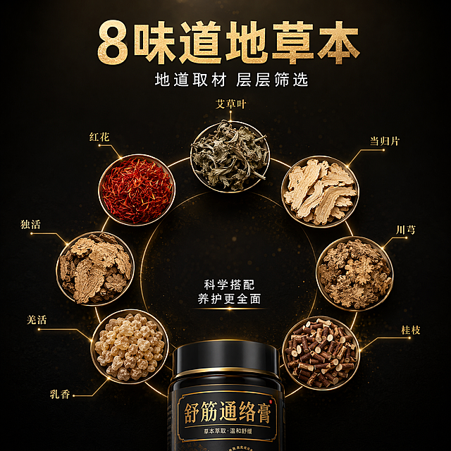 [主图-2] 8味道地草本成分解析图
[氛围风格] 中式草本原料展示 黑金高端质感 成分可视化
[画质] 商业摄影质感 超高清 原料细节清晰 画面干净
[元素] 画面中央底部放置一小部分舒筋通络膏产品瓶身顶部 占画面底部约20% 画面中上部环绕悬浮8种真实草本原料 分别是 艾草叶 红花 当归片 川芎 桂枝 独活 羌活 乳香 每种草本原料都有清晰的细节质感 呈圆形环绕排列 每种草本旁边有细线引出标注名称 背景为深黑色渐变 带有微弱的金色粒子光点 整体氛围高端神秘 草本原料真实自然
[光影] 顶部柔光均匀照亮所有草本原料 每种原料都有清晰的立体感和材质表现 金色细线有微弱发光效果 整体光影柔和有层次
[配色] 主色调深邃黑 辅助色金色 草本自然色 红绿棕相间
[视角构图] 俯视偏平视角度 中心对称构图 8种草本呈圆形环绕 产品在底部中心 景深较浅 主体清晰 背景虚化
[文字版式] 顶部居中大字主标题 8味道地草本 金色超大号粗黑体 下方小字 地道取材 层层筛选 白色中号字体 每种草本原料旁用细线引出名称 金色小号字体 清晰可读 底部产品上方有小字 科学搭配 养护更全面 白色字体
[输出要求] 1:1比例 文字清晰可辨 超高清商业摄影质感
[负向提示词] 变形 文字错乱 模糊 背景杂乱 水印 电商平台Logo