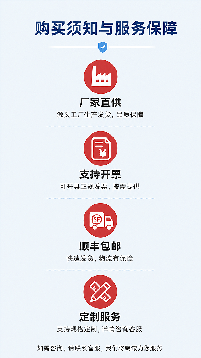[第8屏] 详情页售后保障页-购买须知与服务承诺。
[氛围/风格] 信任保障风格，浅蓝色简约背景，干净安心，信息清晰。
[元素布局] 顶部标题，中部四个保障图标+文字纵向排列，底部总结提示，布局对称，间距均匀。
[光影质感] 均匀明亮布光，整体干净通透，图标和文字清晰不模糊，无大面积阴影。
[配色色系] 全局底色：#F0F8FF（浅蓝）；标题深蓝色，文字深灰色，保障图标用红色填充。
[视角构图] 竖向居中构图，上下留白，四个保障模块均匀分布，符合手机阅读顺序。
[文字版式] 顶部主标题 "购买须知与服务保障"，深蓝粗体居中；四个保障模块：1「厂家直供」源头工厂生产发货，品质保障；2「支持开票」可开具正规发票，按需提供；3「顺丰包邮」快速发货，物流有保障；4「定制服务」支持规格定制，详情咨询客服；每个模块图标在上，文字在下，标题加粗。底部总结文字："如需咨询，请联系客服，我们将竭诚为您服务"，居中深灰色小字。
[比例分辨率] 9:16 竖版比例，4K分辨率，文字清晰可辨，超高清。
[负向提示词] 图标变形，文字错位，颜色刺眼，布局不对称，水印，违规内容