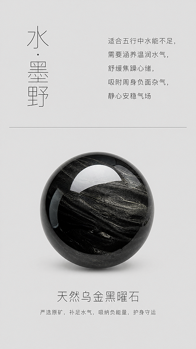 水系黑曜石手串电商详情页，竖版居中规整排版，低饱和哑光浅灰色纯色背景，干净无杂斑无多余肌理纹路。页面做上下分区设计：上半部分左侧为系列名称「水·墨野」，右侧为五行适配文案，内容为“适合五行中水能不足，需要涵养温润水气，舒缓焦躁心绪，吸附周身负面杂气，静心安稳气场”，文字左对齐排版，版式松弛克制。中间用一条纤细灰色水平分割线分隔上下区域。下半部分横向居中排布一颗天然乌金黑曜石圆珠特写，珠子下方标注品名和小字寓意释义：“天然乌金黑曜石：严选原矿，补足水气，吸纳负能量，护身守运”。整体页面留白充裕，排版整洁雅致。新中式极简轻奢平面排版风格，性冷淡文艺质感，字体使用纤细无衬线印刷字体，呈现8K高清印刷质感。整体采用低饱和清冷素雅配色，浅灰底色搭配深炭灰色文字；珠子保留黑曜石深邃墨黑天然配色，整体色调沉稳温润，契合水系气质。珠子特写完整还原黑曜石镜面油亮质感，纹理细节清晰，文字行间距均匀整齐。