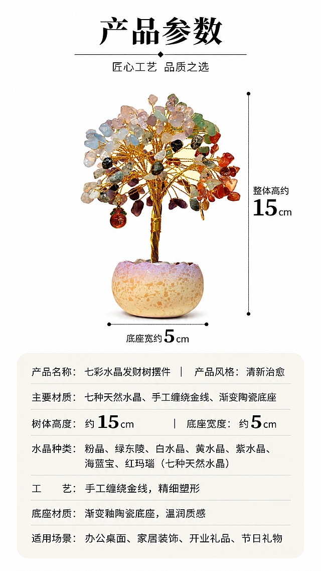 [第8屏] 规格参数卡，产品尺寸规格说明。本屏使用原始商品图【图8】作为产品主体。
[氛围/风格] 简约清晰信息卡风格，干净利落，信息明确，适配9:16竖屏移动端。
[元素布局] 产品放置在画面上半部分，占比约50%，下半部分做圆角参数信息卡，清晰标注产品尺寸：底座宽约5cm，整体高约15cm，同时列出核心参数：材质七种天然水晶、手工缠绕金线、渐变陶瓷底座，信息排版清晰分区，保留产品原始外观不变。
[光影质感] 整体光线均匀明亮，产品保留自然光影，信息区域干净整洁。
[配色色系] 全局底色 #FFFFFF，产品自然色彩，参数卡浅暖灰色圆角底，黑色清晰文字。
[视角构图] 正面平视，上产品下信息，纵向排版适配9:16比例。
[文字版式] 顶部主标题「产品参数」，参数分点清晰排列，尺寸信息加粗高亮标注，文字大小适合移动端9:16竖屏清晰阅读。
[比例分辨率] 9:16 竖版比例，4K 分辨率，文字清晰可辨，高清画质。
[负向提示词] 产品变形，文字模糊，排版错乱，颜色偏差，水印，缺件，非9:16比例
