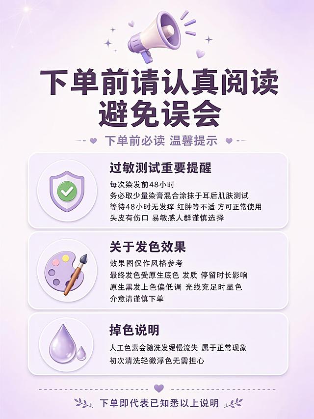 [海报1] 下单前必读温馨提示公告海报。
[氛围/风格] 清新温柔通知公告风 浅紫浅米白底色 与染发膏产品包装色调统一 简约图标点缀 行间距舒适 拼多多竖版详情适配 版式精美
[主体元素] 画面顶部大喇叭图标📢 下方主标题区 中部三个信息板块 每个板块前有对应图标 过敏测试用对勾✅图标 发色效果用调色盘图标 掉色说明用水滴图标 每个板块有浅紫色圆角卡片背景 卡片内标题加粗 正文行间距拉开 底部有分隔线和小字提示 画面四周留足安全边距 文字不贴边
[光影质感] 整体均匀柔光 无强烈明暗对比 卡片有轻微阴影增加层次感 画面通透明亮 干净清爽
[配色色系] 全局底色 #F5F0F8 浅紫米白渐变 主色浅薰衣草紫 #B8A9C9 辅助色白色卡片+深棕紫文字 #5D4E6D 点缀色绿色对勾 #7FB77E
[视角构图] 正面平视 垂直信息流布局 阅读动线从上到下 标题→三个板块→底部提示 留白充足 手机浏览舒适
[文字版式] 顶部居中大喇叭emoji+主标题 主标题最大号粗体深棕紫色 写「下单前请认真阅读 避免误会」 副标题小字写「下单前必读 温馨提示」 中部三个板块纵向排列 每个板块有浅紫圆角卡片 卡片内左侧图标右侧文字 板块一标题「过敏测试重要提醒」加粗 正文三行 每次染发前48小时 务必取少量染膏混合涂抹于耳后肌肤测试 等待48小时无发痒 红肿等不适 方可正常使用 头皮有伤口 易敏感人群谨慎选择 板块二标题「关于发色效果」加粗 正文三行 效果图仅作风格参考 最终发色受原生底色 发质 停留时长影响 原生黑发上色偏低调 光线充足时显色 介意请谨慎下单 板块三标题「掉色说明」加粗 正文三行 人工色素会随洗发缓慢流失 属于正常现象 初次清洗轻微浮色无需担心 底部小字居中写「下单即代表已知悉以上说明」 所有文字清晰可读 行间距宽松 不密密麻麻
[比例分辨率] 3:4竖版比例 2K分辨率 文字清晰可辨 高清画质
[内容填充约束] 画面中所有信息区域 卡片 列表必须填充完整合理的内容 不得出现空白框 空白占位 横线待填写区域 空列表项 空单元格 确保是完整可用的成品海报而非待填写模板
[负向提示词] 变形 水印 文字错乱 文字过小 背景杂乱 电商平台Logo 二维码