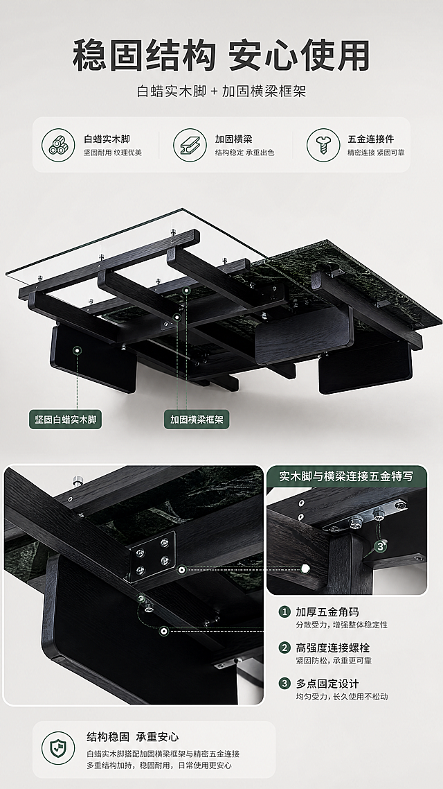 [商品] 使用【图1】现代组合茶几；保留白蜡实木脚、黑色支撑框架、玻璃与奢石台面连接结构、整体比例和颜色；重点展示底部实木脚与框架连接结构、五金固定件细节，不改变产品外形。
[画面] 目标：结构稳固解析，展示实木脚框架结构与连接五金，证明承重稳定性。构图：上文下景，顶部约1/5文案区，下方产品低角度仰拍+局部特写组合；主图为茶几底部结构仰视图，占画面约50%；右侧嵌入1张小图特写实木脚与横梁连接五金；背景为浅灰色渐变。
[视觉] 套系策略：风格=现代轻奢高级家居商业摄影；标题字=现代无衬线粗体；正文字=简洁无衬线体；主色=米白+浅灰；背景延展=基于米白浅灰做深浅层级、同色渐变和细腻哑光墙面/地面质感；强调色=墨绿（呼应大花绿奢石），仅用于小面积图标、引线和标签；标题色=深炭灰；正文色=中暖灰；组件=圆角浅底信息卡、细线引线、数字序号胶囊；光影=底部补光+侧光，结构细节清晰，整体亮色调。
[文字] 顶部文案区：主标题「稳固结构 安心使用」，副标题「白蜡实木脚 + 加固横梁框架」；下方3个卖点图标+文字「白蜡实木脚」「加固横梁」「五金连接件」；配引线标注实木脚和连接部位；文字横向排版。
[规格] 淘宝/天猫详情页，单屏比例9:16竖版，4K，负向提示：避免变形、错字、文字过小、暗黑色调、冷蓝背景、结构细节模糊、产品外形改变、极限词。