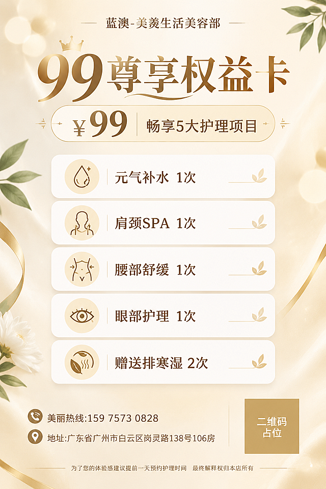一张高端美容店99尊享权益卡活动海报，A4竖版比例，香槟金轻奢风格，浅色系明亮背景，高端大气不华丽。

画面布局：顶部最上方为门店名称"蓝澳-美羡生活美容部"，字号适中，作为品牌标识层级低于主标题。其下方居中主标题"99尊享权益卡"，字号最大最醒目。主标题下方副标题"99元畅享5大护理项目"，价格"¥99"醒目突出。

中部为5项权益列表，白色圆角卡片纵向排列，每项配简约小图标：
1."元气补水 1次"
2."肩颈SPA 1次"
3."腰部舒缓 1次"
4."眼部护理 1次"
5."赠送排寒湿 2次"

底部左侧为联系信息区："美丽热线:159 7573 0828"、"地址:广东省广州市白云区岗灵路138号106房"；底部右侧为二维码占位区域，使用纯色方块占位符呈现，方块中央标注"二维码占位"文字，严禁生成任何可识别的二维码图案。

最底部小字："为了您的体验感建议提前一天预约护理时间 最终解释权归本店所有"

背景：香槟米白渐变底色，柔和光斑，金色细线条装饰，少量植物叶片点缀，清透干净有质感。整体风格温柔优雅，符合美容店定位，版式精美，留白舒适，四周留安全边距。文字层级分明：门店名(品牌标识) < 主标题(最大) > 副标题 > 权益正文 > 底部小字。

画面中所有信息区域、权益列表、卡片必须填充完整合理的内容，不得出现空白框、空白占位、空列表项。画面中所有数字必须精确渲染，不得错位、遗漏或编造。