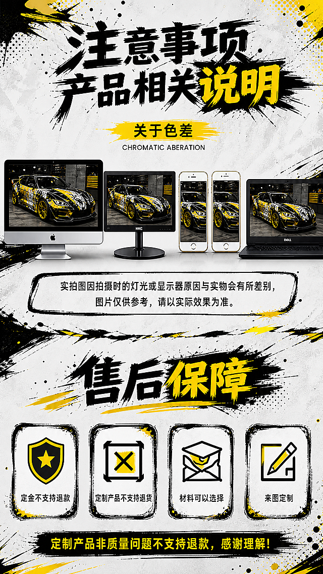 [商品] 使用【图30】【图31】的黑黄泼墨潮车风格作为视觉参考；使用【图28】的色差说明内容和【图29】的售后保障内容作为参考，合为一张。
[画面] 目标：上半部分展示色差说明，下半部分展示售后保障。上半部分中间排列多台显示设备（电脑、手机、笔记本）展示同一辆痛车图片，底部配说明文字。下半部分4个售后保障图标卡片横向排列：定金不支持退款、定制产品不支持退货、材料可以选择、来图定制。最底部一行总结文字。背景为浅灰白色底，配黑色和黄色泼墨笔刷飞溅效果。
[视觉] 套系策略：风格=黑黄泼墨潮流动漫车贴详情页；标题字=粗黑体毛笔笔刷效果，黑色主字+黄色强调，带泼墨飞溅笔触；正文字=清晰黑体，手机端可读；主色=黑色+亮黄色+白色底；背景延展=浅灰白色底，配黑色/黄色泼墨笔刷、飞溅墨点、撕裂边缘、半调网点；强调色=亮黄色，用于标题高亮、图标、分割线、重点标签；标题色=黑色粗笔刷+黄色强调；正文色=深灰/黑色；组件=泼墨边框信息卡、圆角图标卡片、笔刷分割线、设备展示区；光影=明亮柔和，设备屏幕有光泽。
[文字] 上半部分主标题"注意事项产品相关说明"，副标题"关于色差"，英文小字"CHROMATIC ABERATION"。底部说明：实拍图因拍摄时的灯光或显示器原因与实物会有所差别，图片仅供参考，请以实际效果为准。下半部分标题"售后保障"。4个卡片：定金不支持退款、定制产品不支持退货、材料可以选择、来图定制。最底部"定制产品非质量问题不支持退款，感谢理解！"文字全部横向排版，清晰无错字。
[规格] 图片比例9:16竖版，1080x1920，2K，medium质量。避免文字模糊、错字、竖排文字、红色主色调、赛博朋克风格、霓虹发光效果、金属质感。