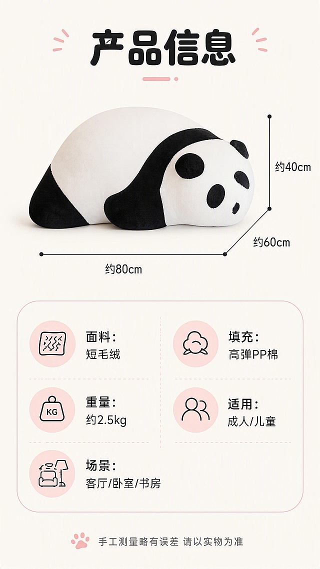 [第7张] 尺寸规格-熊猫懒人沙发参数信息卡。本张使用【图1】作为产品标准照。
[氛围/风格] 清新信息卡风格，软萌圆角排版，清晰易读，商业摄影质感。
[元素布局] 画面上方为熊猫沙发正面标准展示图，占比约45%，旁边标注尺寸线和长宽高数值；下方为圆角参数信息区，分左右两列展示规格参数；背景为浅米色纯色，整体干净清爽；熊猫沙发外观与输入图一致。
[光影质感] 均匀柔光照明，底部柔和投影，产品清晰立体，信息区平整无阴影。
[配色色系] 全局底色 #FAF7F2 奶白色；主色黑白熊猫色；辅助色浅灰、淡粉圆角底纹。
[视角构图] 上下结构，上图下文，产品居中偏上，参数区居中排列，阅读动线清晰。
[文字版式] 顶部主标题「产品信息」，圆润粗黑体居中；产品图旁标注尺寸「约80×60×40cm」；下方参数区用圆角卡片展示：「面料：短毛绒」「填充：高弹PP棉」「重量：约2.5kg」「适用：成人/儿童」「场景：客厅/卧室/书房」；底部小字提示「手工测量略有误差 请以实物为准」；全部文字清晰可读，移动端友好。
[比例分辨率] 9:16 竖版比例，4K 分辨率，文字清晰可辨，高清画质。
[负向提示词] 文字错乱，文字过小，参数模糊，产品变形，水印，背景杂乱，产品图模糊。