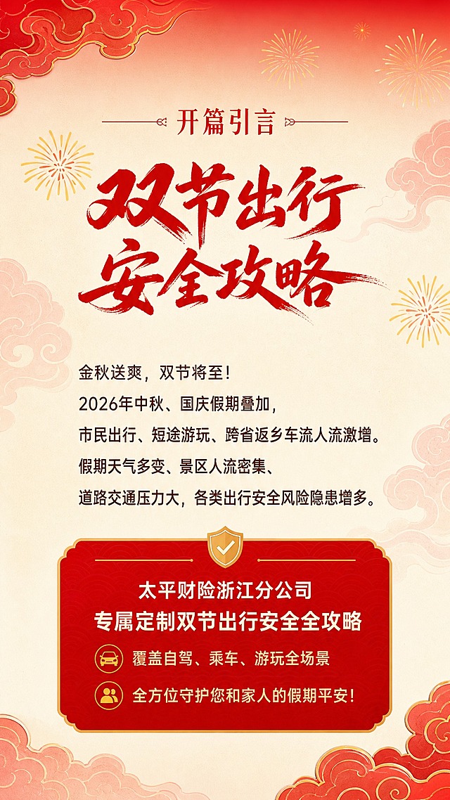 [商品] 使用【图1】作为配色和风格参考；保留中国红主色调、金色点缀、米白底色、红色祥云、金色烟花等核心视觉元素；参考图的整体喜庆大气国风质感全部保留。
[画面] 目标：开篇引言页，引出双节出行安全攻略。竖版构图，顶部延续红色渐变+祥云装饰条，中部大面积米白底配文字内容，左右两侧点缀淡红色祥云纹。阅读动线从上至下，文字居中偏左排版。
[视觉] 套系策略：风格=喜庆大气国风政务风，红金配色；标题字=红色毛笔书法大字+宋体副标题；正文字=简洁黑体；主色=中国红(#C8102E)；背景延展=顶部红色渐变条向下过渡为米白(#FFF8E7)底色，配淡红色祥云底纹、金色细装饰线；强调色=金色(#D4A017)，仅用于小面积图标、装饰线、标签；标题色=中国红；正文色=深棕红；组件=圆角红底白字标签、细金线分割、图标+文字卡片；光影=柔和顶光，整体明亮温暖。
[文字] 顶部小标题"开篇引言"配红色装饰线。主文案段落："金秋送爽，双节将至！2026年中秋、国庆假期叠加，市民出行、短途游玩、跨省返乡车流人流激增。假期天气多变、景区人流密集、道路交通压力大，各类出行安全风险隐患增多。" 下方红色重点框内文字："太平财险浙江分公司 专属定制双节出行安全全攻略 覆盖自驾、乘车、游玩全场景 全方位守护您和家人的假期平安！" 所有文字横排，正文清晰可读。
[规格] 图片比例9:16竖版，宽度1080，高度1920，分辨率2K，quality=medium。避免冷蓝灰调、文字竖排、文字过小、元素杂乱。