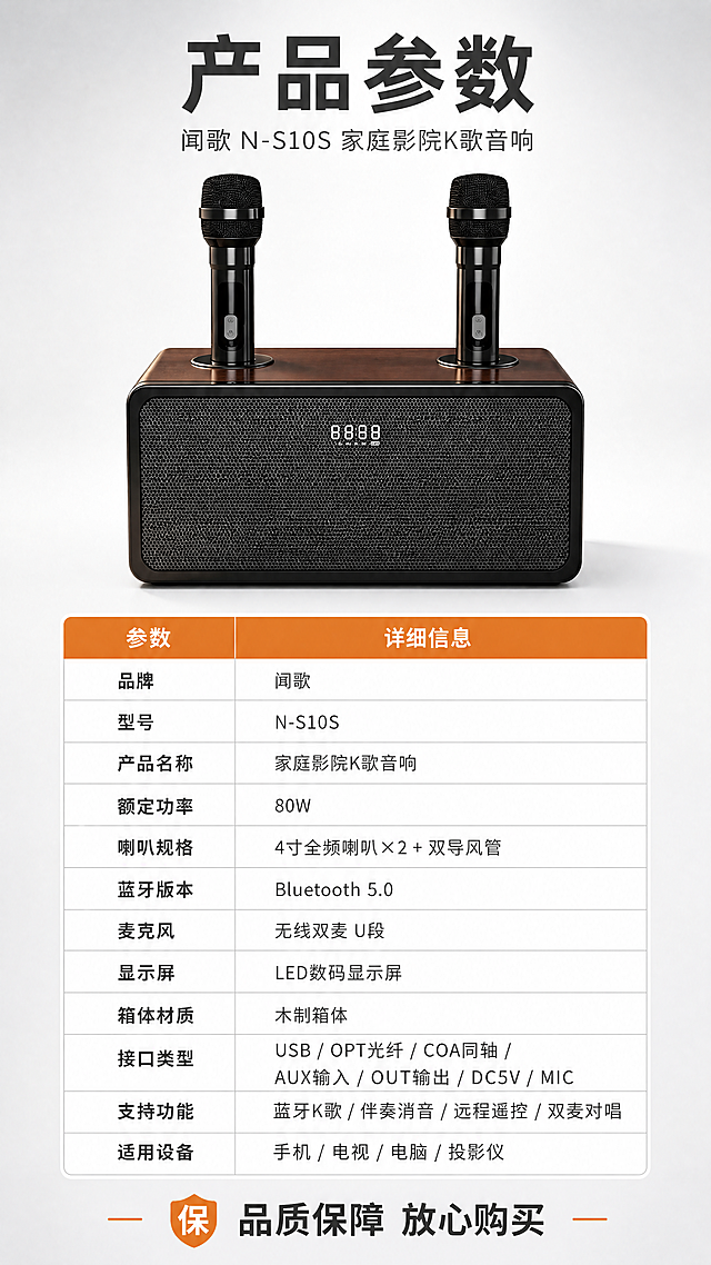[商品] 使用【图1】闻歌N-S10S家庭KTV音响正面图；保留木纹箱体顶部、黑色网罩正面、白色数字显示屏、双黑色无线麦克风的结构、颜色、材质和比例；产品原貌不变，仅做画质精修。
[画面] 目标：§15产品信息参数页，完整参数收口，建立购买信任。构图：上方产品正面大图（占画面约40%），中间清晰的参数表格，底部品牌与售后说明；产品位于画面上部居中，正面平视；背景为浅灰到白色渐变，干净专业。
[视觉] 套系策略：风格=国内数码家电商业精修风，科技感+温馨家居结合；标题字=思源黑体粗体，大字厚重；正文字=思源黑体常规，清晰易读；主色=深棕木纹色+黑色；背景延展=浅灰白渐变背景，干净通透；强调色=暖橙色，用于表格标题栏、高亮标签；标题色=深炭灰；正文色=中暖灰；组件=清晰参数表格、细线分隔、橙色表头；光影=均匀柔光，产品清晰。
[文字] 顶部主标题"产品参数"（深炭灰粗体大字）；下方副标题"闻歌 N-S10S 家庭影院K歌音响"（中灰色小字）；参数表格（左列参数名，右列参数值，表头橙色底白字）：
品牌 | 闻歌
型号 | N-S10S
产品名称 | 家庭影院K歌音响
额定功率 | 80W
喇叭规格 | 4寸全频喇叭×2 + 双导风管
蓝牙版本 | Bluetooth 5.0
麦克风 | 无线双麦 U段
显示屏 | LED数码显示屏
箱体材质 | 木制箱体
接口类型 | USB / OPT光纤 / COA同轴 / AUX输入 / OUT输出 / DC5V / MIC
支持功能 | 蓝牙K歌 / 伴奏消音 / 远程遥控 / 双麦对唱
适用设备 | 手机 / 电视 / 电脑 / 投影仪
底部一行："品质保障 放心购买"；所有文字横排，表格清晰手机端可读，字号适中。
[规格] 图片比例9:16竖版，4K，负向提示：避免产品变形、错字乱码、文字过小、参数缺失、商品颜色改变、冷蓝背景、纯白底孤立、表格模糊。