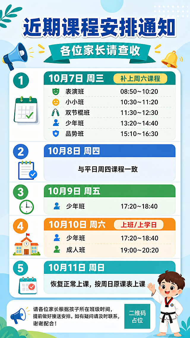 一张家长群课程通知海报，竖版9:16，通知公告风格，简洁清晰、易读醒目。顶部大标题写着"近期课程安排通知"，副标题写着"各位家长请查收"。主体为5天课程安排信息卡片，按日期从上到下排列，每一天用独立的信息区块呈现，日期和星期用醒目标题标注，班级和时间用清晰的列表形式展示：

第1块："10月7日 周三" 小标题"补上周六课程"，下方列表：表演班 08:50~10:20、小小班 10:30~11:20、双节棍班 11:30~12:30、少年班 13:20~14:40、品势班 15:10~16:30

第2块："10月8日 周四"，内容"与平日周四课程一致"

第3块："10月9日 周五"，内容"少年班 17:20~18:40"

第4块："10月10日 周六" 标注"上班/上学日"，内容：少年班 17:20~18:40、成人班 19:00~20:20

第5块："10月11日 周日"，内容"恢复正常上课，按周日原课表上课"

底部提示语："请各位家长根据孩子所在班级时间，提前做好接送安排。如有疑问请及时联系，谢谢配合！"

设计风格：扁平插画风格，清爽温暖的配色（蓝绿色系为主，适合教育培训类），信息分区明确，编号或日期标签清晰，文字高对比度，排版精美，四周留有安全边距。背景为浅色系渐变或柔和几何装饰，低装饰高可读性。画面中所有信息区域必须填充完整合理的内容，不得出现空白框、空白占位、横线待填写区域、空列表项、空单元格。画面中所有二维码区域使用纯色方块占位符呈现，方块中央标注"二维码占位"文字，严禁生成任何可识别的二维码图案。画面中所有数字必须精确渲染，不得错位、遗漏或编造。