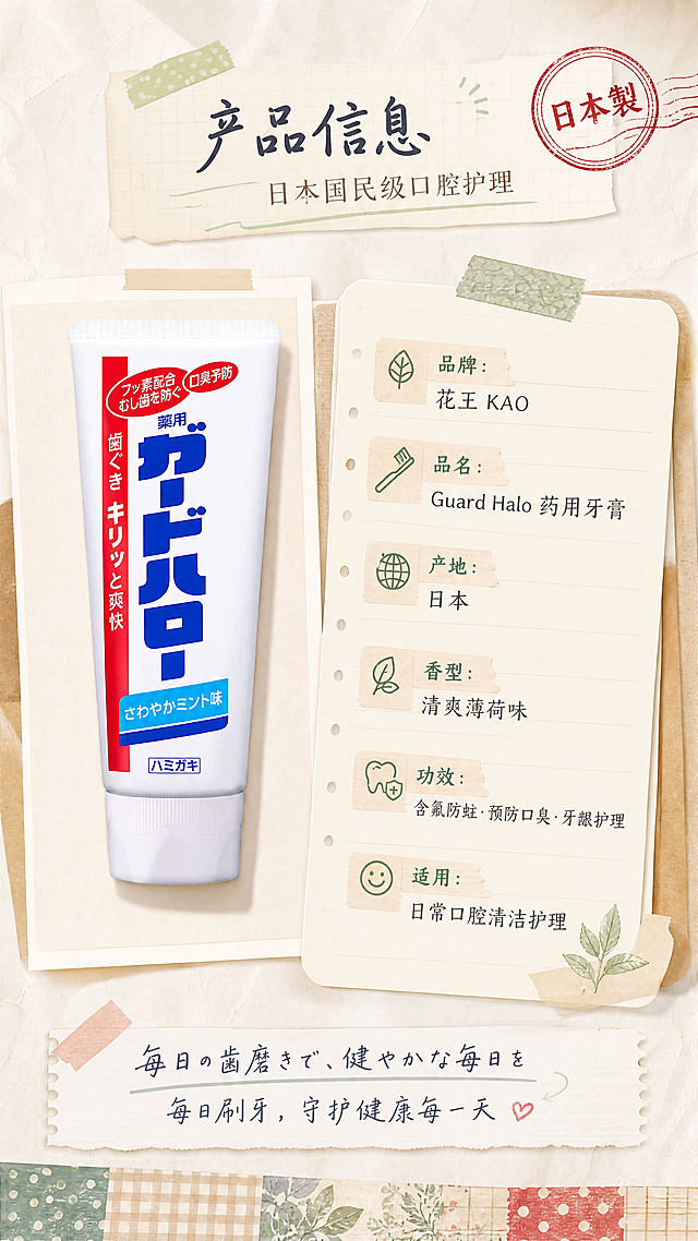 [商品] 使用【图1】日本花王Guard Halo药用牙膏；产品放在画面左侧，保留完整包装原貌、所有日文标签和品牌文字。
[画面] 第6张·产品信息规格页，目标是清晰展示产品参数，手帐风收尾。左物右表型布局：左侧为牙膏产品标准照，占画面约40%，竖直摆放；右侧为手帐风参数表，用便签贴纸和胶带装饰；背景为米白纸张，底部有和纸胶带横向装饰条，右上角盖一个复古印章；前中后景三层：前景胶带和印章装饰、中景产品+参数表、后景纸张纹理。
[视觉] 套系策略：风格=日系杂志手帐高级风，纸张质感、治愈温暖、低饱和莫兰迪色调；标题字=日系手写体+衬线体混排，手写体有毛笔笔触温度；正文字=简洁细黑体+手写体标注；主色=米白+浅奶咖；背景延展=基于米白纸张做深浅层级、格纹纹理、和纸质感、牛皮纸便签、胶带贴纸元素；强调色=薄荷绿+复古红，仅用于小面积图标、引线、标签贴纸和印章；标题色=深炭灰+手写体墨蓝；正文色=中暖灰；组件=圆角便签卡、和纸胶带条、印章式标签、手写引线、拍立得相框；光影=左前侧柔和自然光，模拟窗边书桌光线，有柔和投影。
[文字] 顶部主标题「产品信息」，副标题「日本国民级口腔护理」；右侧参数表（便签卡形式）：「品牌：花王 KAO」「品名：Guard Halo 药用牙膏」「产地：日本」「香型：清爽薄荷味」「功效：含氟防蛀·预防口臭·牙龈护理」「适用：日常口腔清洁护理」；底部手写体标注「毎日の歯磨きで、健やかな毎日を·每日刷牙，守护健康每一天」；右上角印章写「日本製」；所有文字横排，参数清晰可读。
[规格] 图片比例9:16竖版，4K，避免变形、错字、文字过小、产品颜色改变、包装文字错乱、夸大宣传。