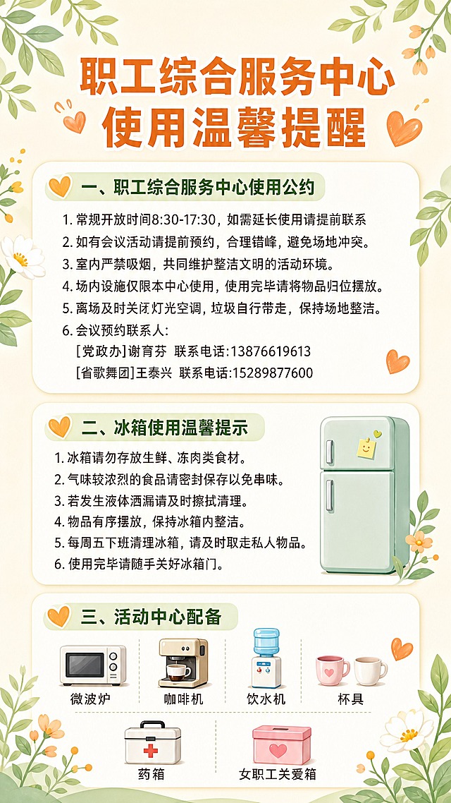 生成一张温馨的公告提醒图片，竖版构图，用于单位职工综合服务中心室内张贴。整体风格简约温馨、清爽干净：浅暖米白色到淡奶油色渐变背景，边缘点缀柔和的浅绿色叶子、小花朵和暖橙色爱心小图标，顶部中央为醒目的大标题“职工综合服务中心使用温馨提醒”，标题下方用浅色圆角卡片分三个板块整齐排布，文字全部清晰可读、中文简体、字号适中、行距舒适，避免遮挡。画面必须完整包含以下文案（引号内文字一字不差、分条排版）：

“一、职工综合服务中心使用公约
1.常规开放时间8:30-17:30，如需延长使用请提前联系
2.如有会议活动请提前预约，合理错峰，避免场地冲突。
3.室内严禁吸烟，共同维护整洁文明的活动环境。
4.场内设施仅限本中心使用，使用完毕请将物品归位摆放。
5.离场及时关闭灯光空调，垃圾自行带走，保持场地整洁。
6.会议预约联系人:
[党政办]谢育芬 联系电话:13876619613
[省歌舞团]王泰兴 联系电话:15289877600

二、冰箱使用温馨提示
1.冰箱请勿存放生鲜、冻肉类食材。
2.气味较浓烈的食品请密封保存以免串味。
3.若发生液体洒漏请及时擦拭清理。
4.物品有序摆放，保持冰箱内整洁。
5.每周五下班清理冰箱，请及时取走私人物品。
6.使用完毕请随手关好冰箱门。

三、活动中心配备
微波炉 咖啡机 饮水机 杯具
药箱 女职工关爱箱”