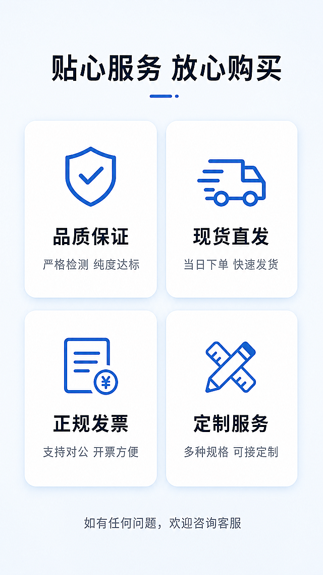 [第8屏] 售后服务保障收尾，展示购买后的服务承诺。
[氛围/风格] 简约可信商务风，浅蓝背景，清爽干净。
[元素布局] 顶部主标题，中部四个服务保障图标卡片，2x2网格排列，每个卡片包含图标、标题和简短说明，底部放置咨询提示收束。整体排版均匀对称，留白舒适。
[光影质感] 均匀柔和自然光，卡片轻微阴影增加立体感，所有文字清晰可读，无过暗过亮区域。
[配色色系] 全局底色：#F1F5F9（浅灰蓝）；卡片底色：#FFFFFF（白色）；图标：#2563EB（蓝色）；标题文字：#0F172A（深蓝）；说明文字：#64748B（中灰）。
[视角构图] 竖向居中排版，网格布局整齐，符合移动端阅读习惯，信息一目了然。
[文字版式] 主标题："贴心服务 放心购买"，顶部居中深蓝色大字。四个保障模块：1. 「品质保证」 严格检测 纯度达标；2. 「现货直发」 当日下单 快速发货；3. 「正规发票」 支持对公 开票方便；4. 「定制服务」 多种规格 可接定制。每个卡片图标在上，标题居中加粗，说明文字在下小号字。底部文字："如有任何问题，欢迎咨询客服"，灰色小字居中。
[比例分辨率] 9:16竖版比例，4K分辨率，文字清晰可辨，超高清。
[负向提示词] 网格变形，文字重叠，颜色刺眼，水印，背景杂乱，排版错乱。