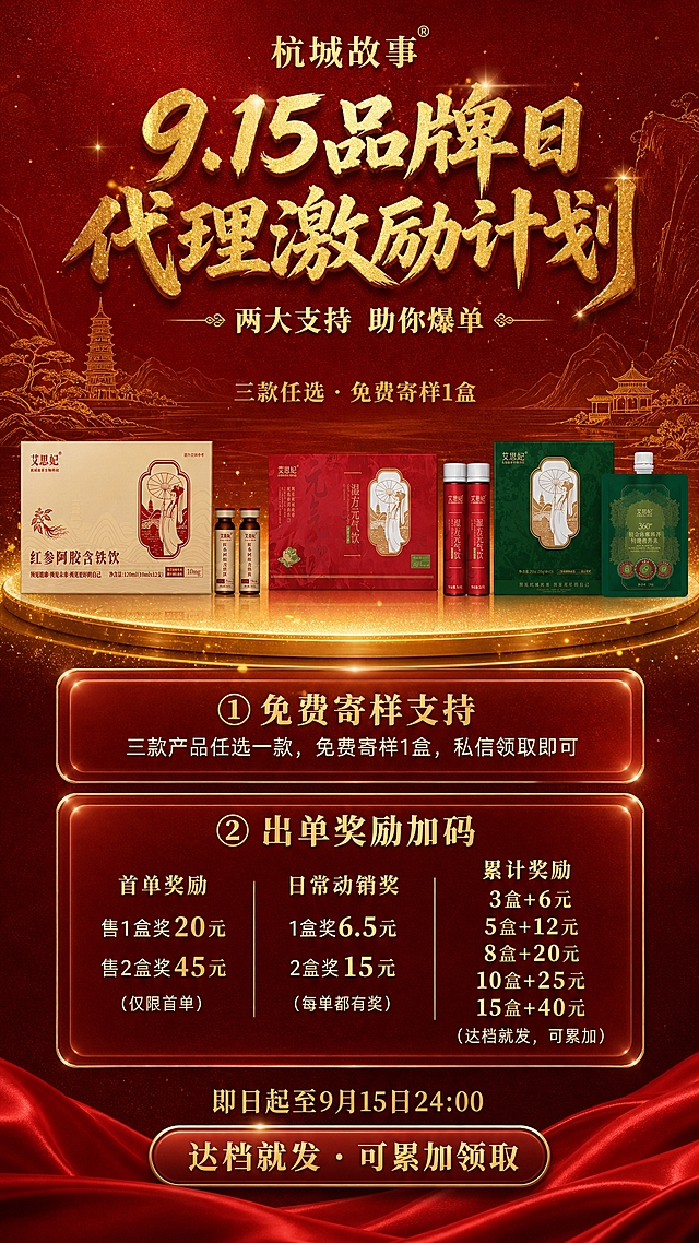 一张竖版9:16的高端红金国风品牌日代理激励海报，深红质感背景，金色闪砂立体书法字体，背景有金色线描杭州山水、雷峰塔、断桥、亭台楼阁等国风元素，底部有红色丝绸绸缎元素，整体大气奢华有品牌感。

画面顶部：居中放置"杭城故事"品牌标识文字，金色。下方主标题"9.15品牌日 代理激励计划"，金色闪砂毛笔书法字体，立体光效，大气醒目。再下方一行金色小字"两大支持 助你爆单"，带装饰线条。

画面中上部：三款产品实物横向排列展示，【严格保持每款产品的原始长宽比例、外观形态、包装图案和文字，不得拉伸、变形、改变比例，100%还原原图】，从左到右依次是：
【图1】红参阿胶含铁饮：米金色横款长方体盒子+两支棕色小口服液瓶（红棕色瓶盖），保持原图的正面视角、横宽比例和瓶盒相对大小，包装上的红色图案文字准确还原
【图2】湿方元气饮：正红色横款长方体盒子+两支红色小口服液瓶（白色瓶盖），保持原图的横宽比例和瓶盒相对大小，包装上的金色图案文字准确还原
【图3】铂金体雕臻养特膳营养素：墨绿色正方形盒子+一袋绿色吸嘴袋，保持原图的方正比例和袋盒相对大小
三款产品并排陈列在一个金色圆形展台上，展台有金色光晕和少量金色粒子光点效果，产品保持原图外观100%准确。产品上方居中一行金色小字"三款任选 · 免费寄样1盒"。

画面中部：两个带金色细边框的半透明深红玻璃态卡片纵向排列，卡片有金色描边和轻微发光效果，卡片内所有文字全部居中对齐：
第一个卡片标题居中为"① 免费寄样支持"（金色大字），正文居中为"三款产品任选一款，免费寄样1盒，私信领取即可"（浅金色/米白色）。
第二个卡片标题居中为"② 出单奖励加码"（金色大字），卡片内分三小栏等宽，每栏内容全部居中对齐，用细金线分隔：
- 首单奖励（居中）：标题金色，内容"售1盒奖20元 / 售2盒奖45元"，数字亮金色突出，下方小字"（仅限首单）"
- 日常动销奖（居中）：标题金色，内容"1盒奖6.5元 / 2盒奖15元"，数字亮金色，下方小字"（每单都有奖）"
- 累计奖励（居中）：标题金色，内容"3盒+6元 / 5盒+12元 / 8盒+20元 / 10盒+25元 / 15盒+40元"，数字亮金色，下方小字"（达档就发，可累加）"

画面底部：底部有红色丝绸绸缎褶皱元素，绸缎上方居中放置活动时间"即日起至9月15日24:00"（金色字体）。下方一个金色边框的深红色圆角按钮，按钮内金色文字居中"达档就发 · 可累加领取"。

背景：深红色质感底色，带有细腻的纸张纹理，背景中隐约有金色线描的杭州山水、雷峰塔、断桥、亭台、湖水树木等国风元素，若隐若现，营造氛围感。点缀少量金色粒子光点、光晕效果。

画面中不得出现二维码。所有信息区域填充完整合理内容。

画面中必须完整呈现以下文字信息：
"杭城故事"
"9.15品牌日 代理激励计划"
"两大支持 助你爆单"
"三款任选 · 免费寄样1盒"
"① 免费寄样支持"
"三款产品任选一款，免费寄样1盒，私信领取即可"
"② 出单奖励加码"
"首单奖励：售1盒奖20元 / 售2盒奖45元"
"日常动销奖：1盒奖6.5元 / 2盒奖15元"
"累计奖励：3盒+6元 / 5盒+12元 / 8盒+20元 / 10盒+25元 / 15盒+40元"
"即日起至9月15日24:00"
"达档就发 · 可累加领取"

所有数字精确渲染，不得错位遗漏。
三款产品严格按照图1、图2、图3的真实外观、比例、颜色、图案、文字100%还原，不得有任何篡改或变形。
所有文字内容居中对齐。