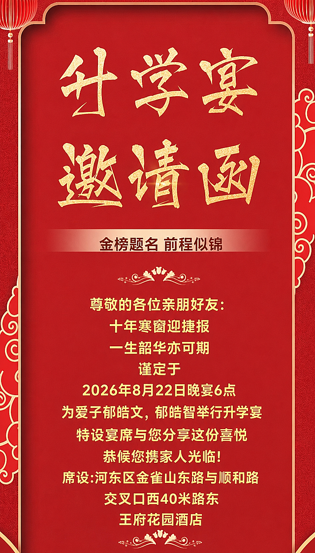 基于参考图的中式红色喜庆升学宴邀请函风格，保持整体版式、红色背景、金色书法字体、祥云花纹、灯笼装饰元素不变，将邀请函中的文字内容替换为以下内容：
顶部大标题：升学宴 邀请函
副标题：金榜题名 前程似锦
正文内容：
尊敬的各位亲朋好友:
十年寒窗迎捷报
一生韶华亦可期
谨定于
2026年8月22日晚宴6点
为爱子郁皓文，郁皓智举行升学宴
特设宴席与您分享这份喜悦
恭候您携家人光临!
席设:河东区金雀山东路与顺和路交叉口西40米路东王府花园酒店
文字排版整齐，字体为金色，整体风格喜庆大气，保持原图的中式传统设计美感，去掉底部敬邀人姓名