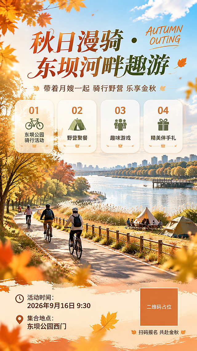 一张高端大气的秋游活动竖版海报，整体风格惬意轻松、温暖治愈。背景为东坝河边公园的秋日河滨步道景观，宽阔的河流静静流淌，两岸树木呈现金黄与橙红的秋意，阳光透过树叶洒下斑驳光影，远处可见公园标志性的滨水栈道和芦苇荡，天空湛蓝飘着几朵白云。画面中景有几位轻松骑行的人物剪影和野营帐篷点缀，营造户外活动氛围。

海报采用上中下分层版式，排版精美：
顶部区域：大字号主标题"秋日漫骑 · 东坝河畔趣游"，字体优雅大气，下方小字副标题"带着月嫂一起 骑行野营 乐享金秋"，旁边点缀英文"AUTUMN OUTING"。
中部区域：四张圆角半透明白色卡片横向排列，分别标注四项活动内容："01 东坝公园骑行活动"、"02 野营聚餐"、"03 趣味游戏"、"04 精美伴手礼"，卡片设计精致有质感。
底部区域：左侧标注时间地点信息"活动时间：2026年9月16日 9:30"、"集合地点：东坝公园西门"，右侧为二维码占位符（纯色方块中央标注"二维码占位"文字），底部有"扫码报名 共赴金秋"小字引导。

配色以秋日暖色调为主：焦糖橙、枫叶红、米白、草木绿点缀，整体色调温暖舒适又不失高级感。光影柔和，画面层次丰富，前景有虚化的秋叶和光斑点缀，营造景深效果。超高清画质，细节精致，商业海报质感。

画面中所有信息区域必须填充完整合理的内容，不得出现空白框、空白占位、横线待填写区域、空列表项、空单元格。画面中所有数字必须精确渲染，不得错位、遗漏或编造。画面中所有二维码区域使用纯色方块占位符呈现，方块中央标注"二维码占位"文字，严禁生成任何可识别的二维码图案。