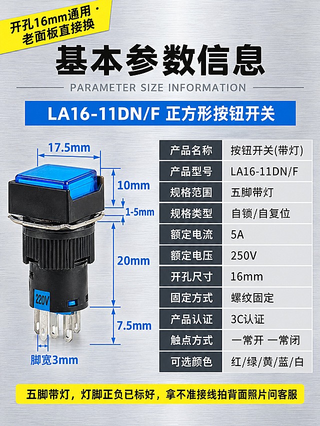 淘宝详情页参数说明图，宽度750px，工业风干净专业。画面左上角亮黄色底黑色粗字斜角标签："开孔16mm通用 · 老面板直接换"。画面上方居中白色粗黑体大标题"基本参数信息"，下面一行浅灰色英文小字"PARAMETER SIZE INFORMATION"。大标题下面一个工业蓝色长条白字："LA16-11DN/F 正方形按钮开关"。画面左侧是蓝色方形带灯按钮开关产品尺寸标注图，产品保留原样，周围用工业蓝色细引线和蓝色数字标注尺寸：按键面边长17.5mm、按键高度10mm、面板厚度1-5mm、螺纹部分长度20mm、插脚露出长度7.5mm、脚宽3mm。画面右侧是深灰底白字参数表格，两列布局，左列参数名右列参数值，内容：产品名称/按钮开关(带灯)、产品型号/LA16-11DN/F、规格范围/五脚带灯、规格类型/自锁/自复位、额定电流/5A、额定电压/250V、开孔尺寸/16mm、固定方式/螺纹固定、产品认证/3C认证、触点方式/一常开 一常闭、可选颜色/红/绿/黄/蓝/白。表格下面一行亮黄色小字："五脚带灯，灯脚正负已标好，拿不准接线拍背面照片问客服"。背景为浅灰色金属拉丝质感，冷灰调，干净专业像工业品手册，与首屏和矩形、圆形参数图风格统一。标题粗黑体，表格无衬线体，尺寸数字用工业蓝色。无水印无品牌字。