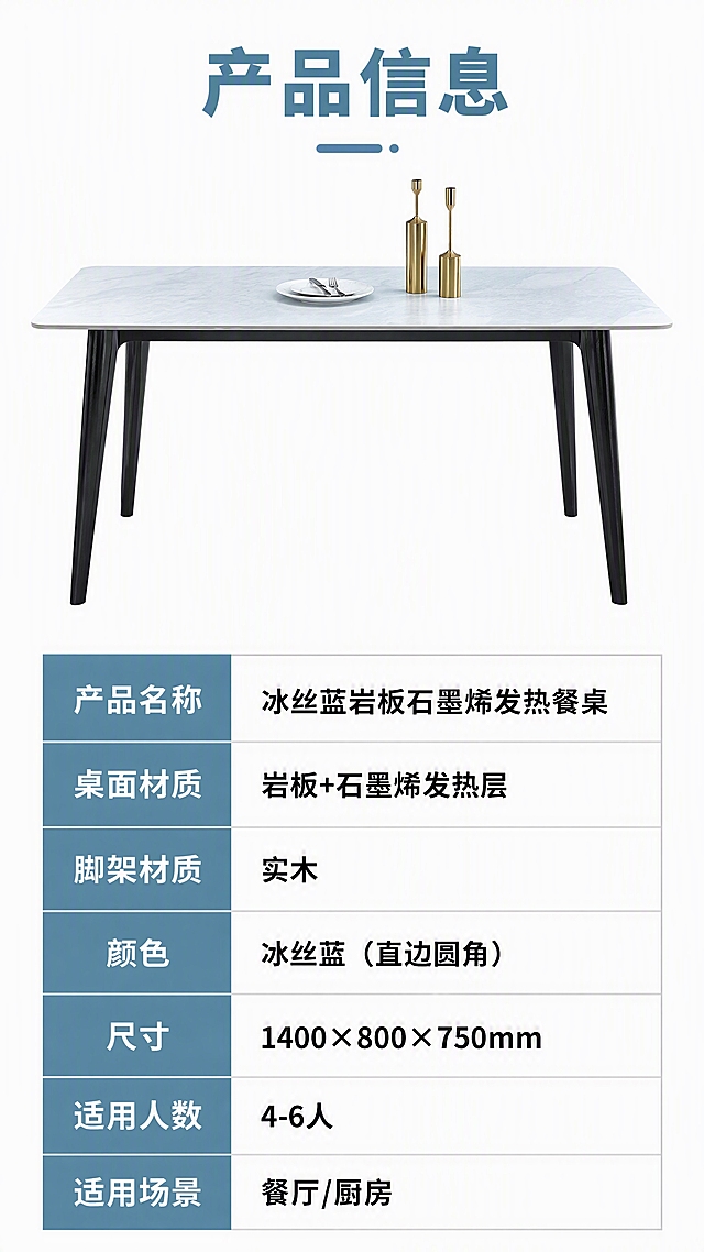 [第8张] 产品信息页-规格参数表。本张使用【图1】作为产品正视图参考。
[氛围/风格] 简约专业参数页，干净白底，信息清晰易读，国内电商参数表风格。
[元素布局] 画面上半部分为餐桌正侧视全貌图，占比约40%，冰丝蓝岩板桌面、黑色实木脚架、直边圆角造型与输入图一致；下半部分为规整的参数表格，左右两列布局；背景为纯白色，简洁干净。
[光影质感] 均匀柔光打亮产品，无明显阴影，产品轮廓清晰，整体干净明亮。
[配色色系] 全局底色 #FFFFFF（纯白）；主色冰丝蓝+深灰文字；辅助色浅灰表格线、黑色桌脚；表头冰丝蓝底色白字。
[视角构图] 上下分区布局，上产品下参数表，阅读动线从上到下：产品图→参数表。
[文字版式] 顶部标题「产品信息」，冰丝蓝粗体大字；下方参数表含以下字段：产品名称「冰丝蓝岩板石墨烯发热餐桌」、桌面材质「岩板+石墨烯发热层」、脚架材质「实木」、颜色「冰丝蓝（直边圆角）」、尺寸「1400×800×750mm」、适用人数「4-6人」、适用场景「餐厅/厨房」；表格左列参数名深灰，右列参数值黑色加粗；文字清晰可读，手机端友好。
[比例分辨率] 9:16竖版比例，4K分辨率，文字清晰可辨，高清画质。
[负向提示词] 餐桌变形，参数文字模糊，表格错乱，水印，文字过小，颜色偏差。