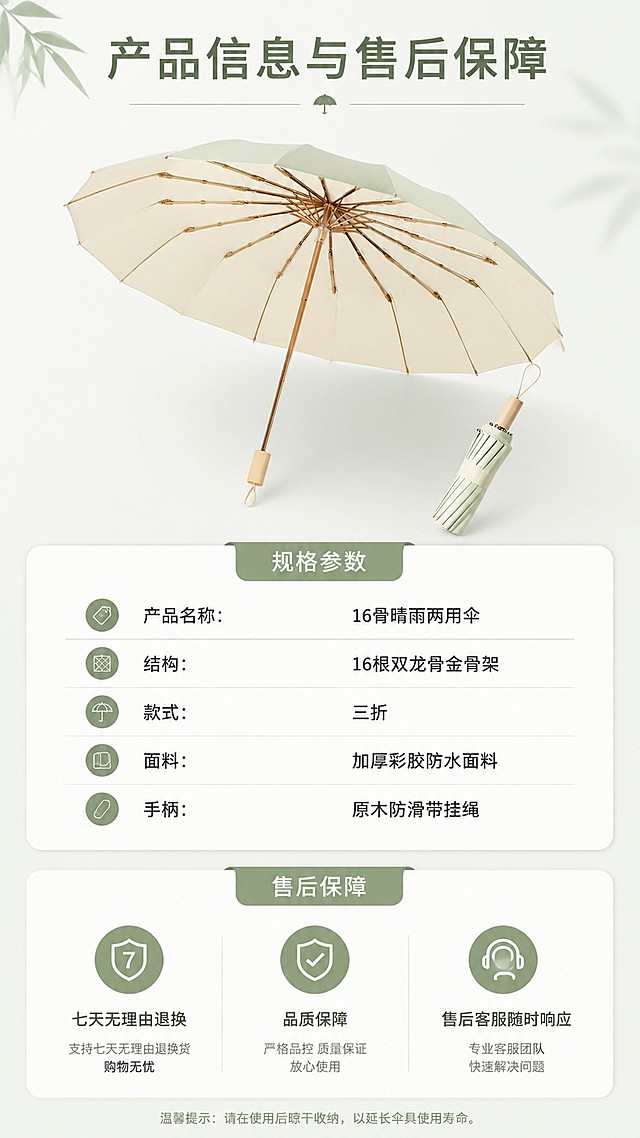 [第8屏] 规格参数与售后保障页。本屏使用【图1】展示产品整体。
[氛围/风格] 清晰规整，简约可信，专业服务感。
[元素布局] 上半部分放置产品整体图，下半部分用信息卡展示规格参数和售后信息，产品占比约40%，信息占比约60%，保持产品外观颜色和原图一致。
[光影质感] 均匀柔和布光，产品清晰，文字清晰。
[配色色系] 全局底色 #F5F8F5，主色抹茶绿，辅助色浅灰色信息块。
[视角构图] 上下构图，产品在上，信息在下，阅读动线从上到下。
[文字版式] 顶部标题「产品信息与售后保障」，参数区列出核心参数：产品名称：16骨晴雨两用伞，结构：16根双龙骨金骨架，款式：三折，面料：加厚彩胶防水面料，手柄：原木防滑带挂绳；售后区列出：七天无理由退换，品质保障，售后客服随时响应，文字排版整齐，清晰可读。
[比例分辨率] 9:16竖版比例，宽度1080，高度1920，4K分辨率，高清画质。
[负向提示词] 产品变形，文字错乱，参数错误，信息排版杂乱，文字过小，水印