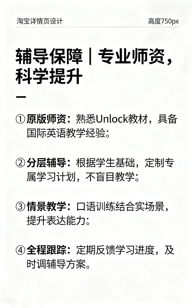 淘宝详情页辅导优势，宽度750px高度自适应，白色背景，上方标题"辅导保障｜专业师资，科学提升"，下方分四点①原版师资：熟悉Unlock教材，具备国际英语教学经验②分层辅导：根据学生基础，定制专属学习计划，不盲目教学③情景教学：口语训练结合真实场景，提升表达能力④全程跟踪：定期反馈学习进度，及时调整辅导方案，风格清新简约，排版清晰
