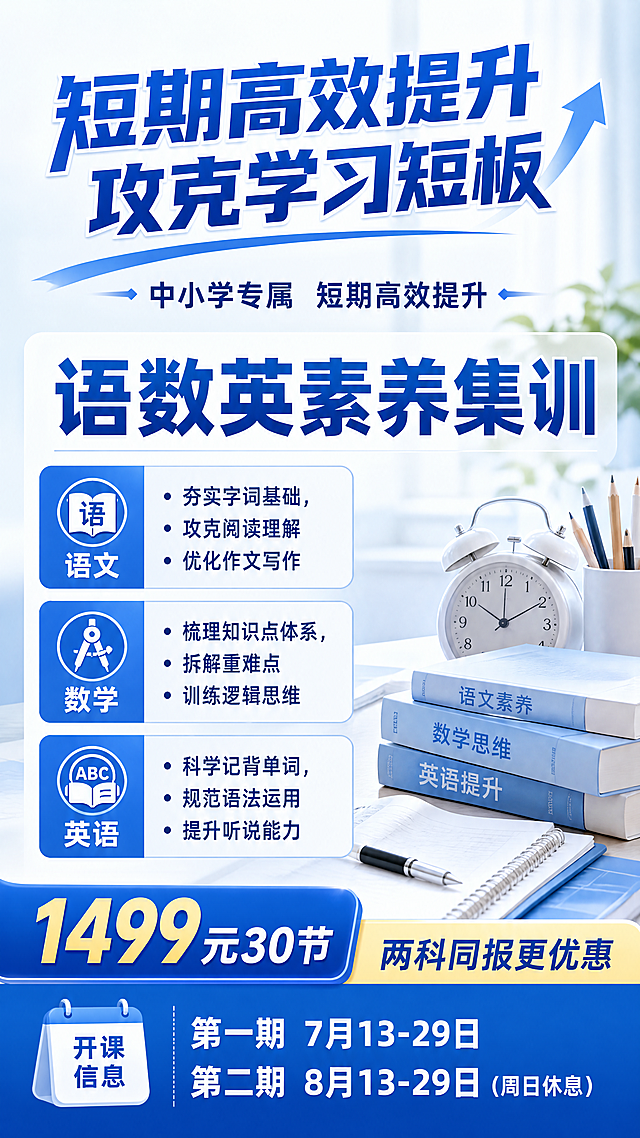 设计一个图，不要太长的
语文/数学/英语素养集训   （小学、初中）
突出：短期高效提升 攻克学习短板
1499元30节，两科同报更优惠    
语文：夯实字词基础，攻克阅读理解优化作文写作，培养文学语感
数学：梳理知识点体系，拆解重难点题型训练逻辑思维，摆脱死记硬背
英语：科学记背单词，规范语法运用，提升听说能力，轻松应对考试
开课时间：第一期 7月13-29日，第二期 8月13-29日（周日休息）