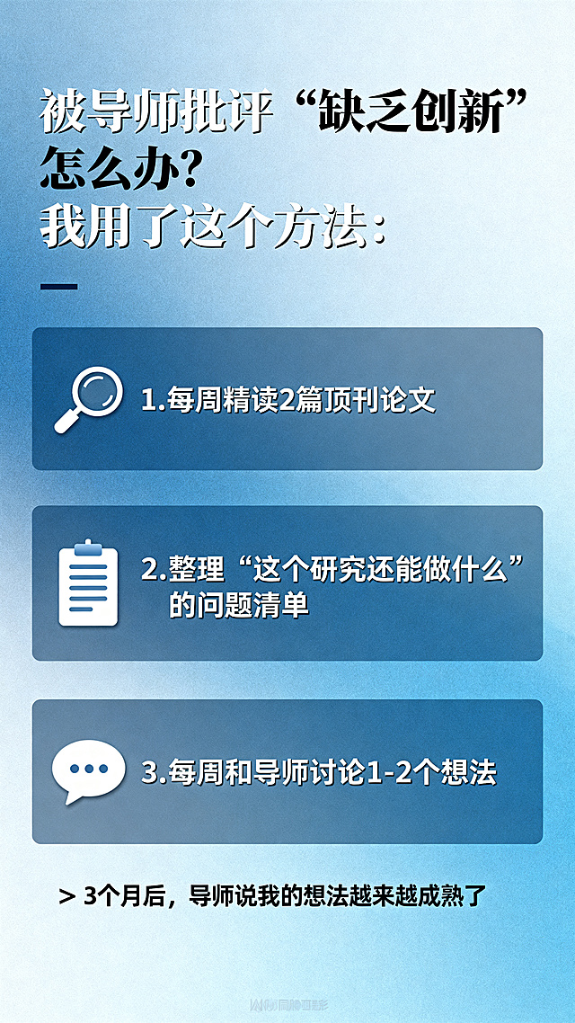 参考上传的两张图文样式，制作一张竖版研究生论文辅导知识科普图文。标题：被导师批评"缺乏创新"怎么办？我用了这个方法：
1. 🔍 每周精读2篇顶刊论文
2. 🔍 整理"这个研究还能做什么"的问题清单
3. 🔍 每周和导师讨论1-2个想法
👉 3个月后，导师说我的想法越来越成熟了。要求排版精致分层，画面简约有质感，浅蓝渐变背景，文字清晰可辨认，无任何水印，语言逻辑通顺，参考提供示例的版式和配色风格。