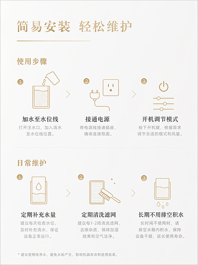 淘宝详情页说明屏，简易安装 轻松维护。浅色极简轻奢风格，柔雾白哑光纯净背景。顶部居左放置哑光浅金色大标题「简易安装 轻松维护」，标题下方用细哑光浅金色横线装饰。画面主体分为上下两部分，上半部分「使用步骤」，配3个哑光浅金色线性图标，分三步说明「加水至水位线」「接通电源」「开机调节模式」，每步深灰色小标题+浅灰色正文。下半部分「日常维护」，配3个哑光浅金色线性图标，分三点说明「定期补充水量」「定期清洗滤网」「长期不用排空积水」，每点深灰色小标题+浅灰色正文。图标与文字对齐，分点清晰，排版整洁，易读性强，统一浅色轻奢配色与字体规范。