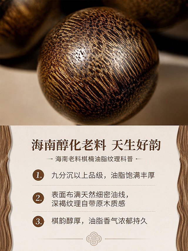 [第4屏] 材质深度解析：海南老料棋楠油脂纹理科普。本屏使用【图1】放大展示珠子油线细节。
[氛围/风格] 微距质感，真实自然，突出高端沉香材质优势，素雅高级。
[元素布局] 上半部分放单颗沉香珠子微距特写，占比约60%，展示细密油线纹理，下半部分放科普文字区域，左右两侧点缀浅木纹装饰条，突出材质天然质感。
[光影质感] 侧光打亮珠子表面，突出油线凹凸肌理与油润光泽，细节清晰真实，明暗对比自然。
[配色色系] 全局底色 #F7F1E8；主色原木深棕；辅助色浅棕装饰，米白底。
[视角构图] 上特写下图文，垂直阅读动线，微距特写清晰突出材质特点。
[文字版式] 主标题「海南醇化老料 天生好韵」，分点文案：「1.九分沉以上品级，油脂饱满丰厚」「2.表面布满天然细密油线，深褐纹理自带原木质感」「3.棋韵醇厚，油脂香气浓郁持久」；卖点短句清晰排列，不遮挡微距细节。
[比例分辨率] 3:4竖版比例，4K分辨率，文字清晰可辨，高清画质。
[负向提示词] 珠子纹理失真，材质模糊，文字遮挡特写，排版拥挤，颜色偏差