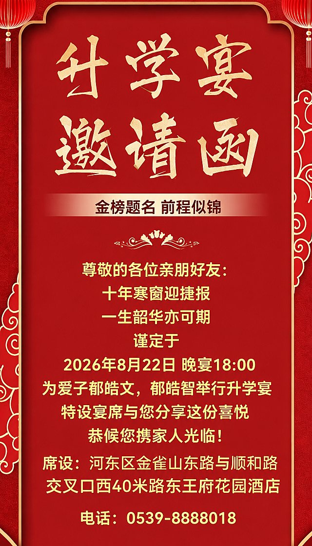 基于参考图的中式红色喜庆升学宴邀请函风格，保持整体版式、红色背景、金色书法字体、祥云花纹、灯笼装饰元素不变，将邀请函中的文字内容替换为以下内容：
顶部大标题：升学宴 邀请函
副标题：金榜题名 前程似锦
正文内容：
尊敬的各位亲朋好友:
十年寒窗迎捷报
一生韶华亦可期
谨定于
2026年8月22日晚宴18:00
为爱子郁皓文，郁皓智举行升学宴
特设宴席与您分享这份喜悦
恭候您携家人光临!
席设：河东区金雀山东路与顺和路交叉口西40米路东王府花园酒店
电话：0539-8888018
文字排版整齐，字体为金色，整体风格喜庆大气，保持原图的中式传统设计美感，去掉底部敬邀人姓名，席设在上一行，电话在下一行，均居中对齐，文字清晰完整无遗漏